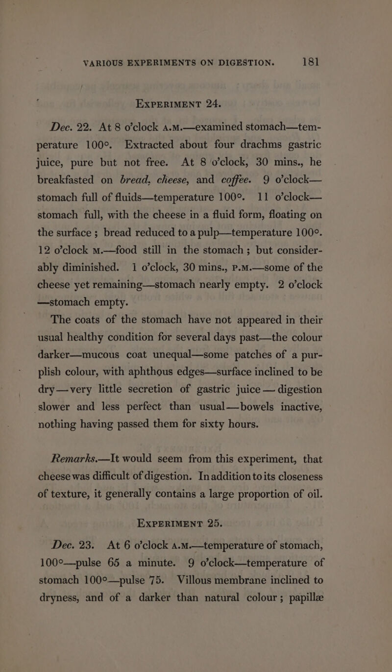 EXPERIMENT 24. Dec. 22. At 8 o’clock a.M.—examined stomach—tem- perature 100°. Extracted about four drachms gastric juice, pure but not free. At 8 o’clock, 30 mins., he breakfasted on bread, cheese, and coffee. 9 o’clock— stomach full of fluids—temperature 100°. 11 o’clock— stomach full, with the cheese in a fluid form, floating on the surface ; bread reduced to a pulp—temperature 100°. 12 o’clock m.—food still in the stomach ; but consider- ably diminished. 1 o’clock, 30 mins., p.m.—some of the cheese yet remaining—stomach nearly empty. 2 o’clock —stomach empty. The coats of the stomach have not appeared in their usual healthy condition for several days past—the colour darker—mucous coat unequal—some patches of a pur- plish colour, with aphthous edges—surface inclined to be dry —very little secretion of gastric juice — digestion slower and less perfect than usual—bowels inactive, nothing having passed them for sixty hours. Remarks.—It would seem from this experiment, that cheese was difficult of digestion. In addition to its closeness of texture, it generally contains a large proportion of oil. EXPERIMENT 25. Dec. 23. At 6 o’clock a.m.—temperature of stomach, 100°—pulse 65 a minute. 9 o’clock—temperature of stomach 100°—pulse 75. Villous membrane inclined to dryness, and of a darker than natural colour ; papillze