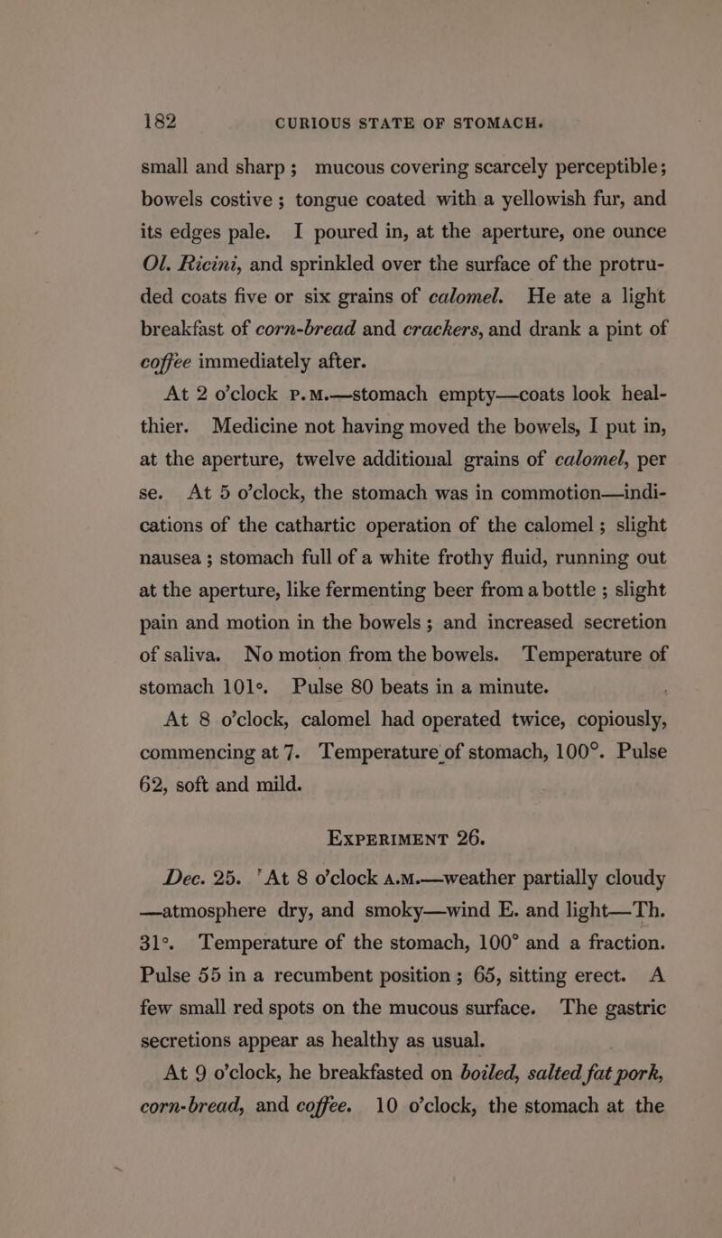 small and sharp; mucous covering scarcely perceptible; bowels costive ; tongue coated with a yellowish fur, and its edges pale. I poured in, at the aperture, one ounce Ol. Ricini, and sprinkled over the surface of the protru- ded coats five or six grains of calomel. He ate a light breakfast of corn-bread and crackers, and drank a pint of coffee immediately after. At 2 o’clock p.mM.—stomach empty—coats look heal- thier. Medicine not having moved the bowels, I put in, at the aperture, twelve additional grains of calomel, per se. At 5 o’clock, the stomach was in commotion—indi- cations of the cathartic operation of the calomel ; slight nausea ; stomach full of a white frothy fluid, running out at the aperture, like fermenting beer from a bottle ; slight pain and motion in the bowels ; and increased secretion of saliva. No motion from the bowels. Temperature of stomach 10le. Pulse 80 beats in a minute. At 8 o'clock, calomel had operated twice, copiously, commencing at 7. Temperature of stomach, 100°. Pulse 62, soft and mild. EXPERIMENT 26. Dec. 25. ‘At 8 o’clock a.M.—weather partially cloudy —atmosphere dry, and smoky—wind E. and light—Th. 31°. Temperature of the stomach, 100° and a fraction. Pulse 55 in a recumbent position ; 65, sitting erect. A few small red spots on the mucous surface. The gastric secretions appear as healthy as usual. At 9 o’clock, he breakfasted on boiled, salted fat pork, corn-bread, and coffee. 10 o’clock, the stomach at the