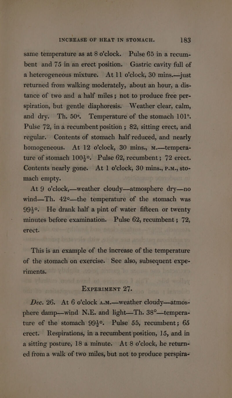 same temperature as at 8 o’clock. Pulse 65 in a recum- bent and 75 in an erect position. Gastric cavity full of a heterogeneous mixture. At 11 o’clock, 30 mins.—just returned from walking moderately, about an hour, a dis- tance of two and a half miles; not to produce free per- spiration, but gentle diaphoresis. Weather clear, calm, and dry. Th. 50%. Temperature of the stomach 101°. Pulse 72, in a recumbent position ; 82, sitting erect, and regular. Contents of stomach half reduced, and nearly homogeneous. At 12 o’clock, 30 mins., mM.—tempera- ture of stomach 1004°. Pulse 62, recumbent; 72 erect. Contents nearly gone. At 1 o’clock, 30 mins., P.M., sto- mach empty. At 9 o’clock,—weather cloudy—atmosphere dry—no wind—Th. 42°—the temperature of the stomach was 994°. He drank half a pint of water fifteen or twenty minutes before examination. Pulse 62, recumbent ; 72, erect. This is an example of the increase of the temperature of the stomach on exercise. See also, subsequent expe- riments. EXPERIMENT 27. Dec. 26. At 6 o’clock a.m.—weather cloudy—atmos- phere damp—wind N.E. and light—Th. 38°—tempera- ture of the stomach 991°. Pulse 55, recumbent; 65 erect. Respirations, in a recumbent position, 15, and in a sitting posture, 18 a minute. At 8 o’clock, he return- ed from a walk of two miles, but not to produce perspira-