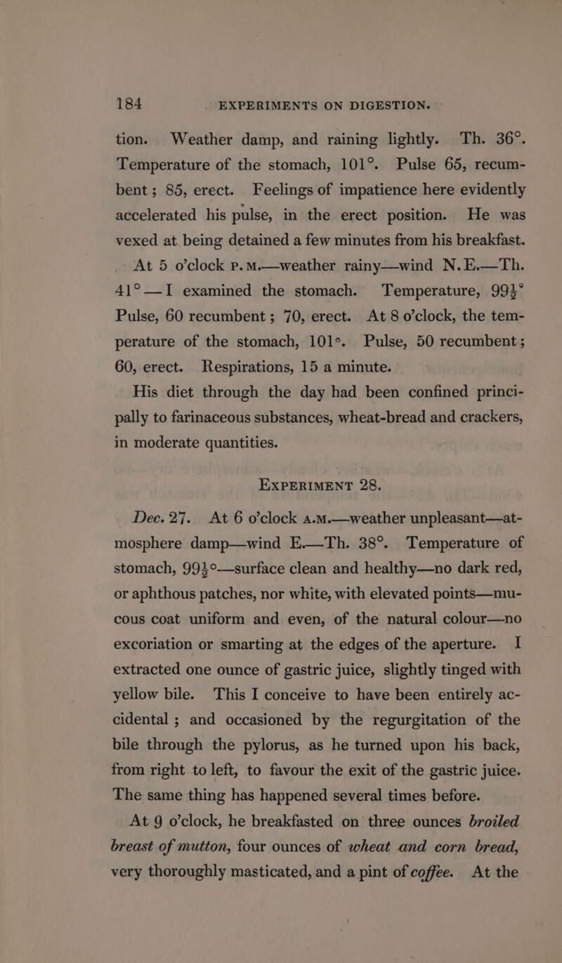 tion. Weather damp, and raining lightly. Th. 36°. Temperature of the stomach, 101°. Pulse 65, recum- bent; 85, erect. Feelings of impatience here evidently accelerated his pulse, in the erect position. He was vexed at being detained a few minutes from his breakfast. At 5 o'clock p.m.—weather rainy—wind N.E.—Th. 41°_-I examined the stomach. Temperature, 993° Pulse, 60 recumbent ; 70, erect. At 8 o’clock, the tem- perature of the stomach, 101°. Pulse, 50 recumbent ; 60, erect. Respirations, 15 a minute. His diet through the day had been confined princi- pally to farinaceous substances, wheat-bread and crackers, in moderate quantities. EXPERIMENT 28, Dec. 27. At 6 o’clock a.m.—weather unpleasant—at- mosphere damp—wind E.—Th. 38°. Temperature of stomach, 99}°—surface clean and healthy—no dark red, or aphthous patches, nor white, with elevated points—mu- cous coat uniform and even, of the natural colour—no excoriation or smarting at the edges of the aperture. I extracted one ounce of gastric juice, slightly tinged with yellow bile. This I conceive to have been entirely ac- cidental ; and occasioned by the regurgitation of the bile through the pylorus, as he turned upon his back, from right to left, to favour the exit of the gastric juice. The same thing has happened several times before. At 9 o’clock, he breakfasted on three ounces broiled breast of mutton, four ounces of wheat and corn bread, very thoroughly masticated, and a pint of coffee. At the