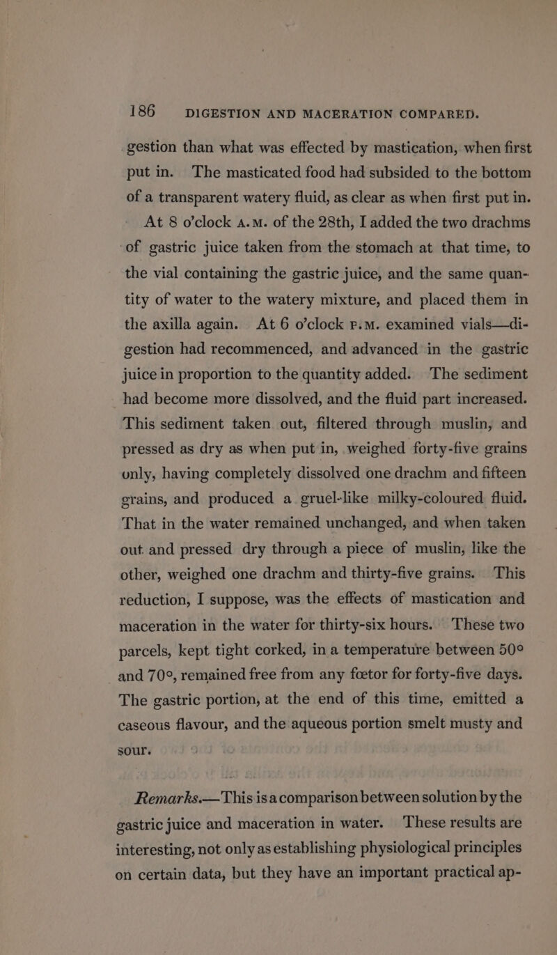 -gestion than what was effected by mastication, when first put in. The masticated food had subsided to the bottom of a transparent watery fluid, as clear as when first put in. At 8 o’clock a.m. of the 28th, I added the two drachms of gastric juice taken from the stomach at that time, to the vial containing the gastric juice, and the same quan- tity of water to the watery mixture, and placed them in the axilla again. At 6 o’clock F.m. examined vials—di- gestion had recommenced, and advanced in the gastric juice in proportion to the quantity added. The sediment had become more dissolved, and the fluid part increased. This sediment taken out, filtered through muslin, and pressed as dry as when put in, weighed forty-five grains unly, having completely dissolved one drachm and fifteen grains, and produced a. gruel-like milky-coloured fluid. That in the water remained unchanged, and when taken out. and pressed dry through a piece of muslin, like the other, weighed one drachm and thirty-five grains. This reduction, I suppose, was the effects of mastication and maceration in the water for thirty-six hours. These two parcels, kept tight corked, in a temperature between 50° and 70°, remained free from any foetor for forty-five days. The gastric portion, at the end of this time, emitted a caseous flavour, and the aqueous portion smelt musty and sour. Remarks.— This is a comparison between solution by the gastric juice and maceration in water. These results are interesting, not only as establishing physiological principles on certain data, but they have an important practical ap-