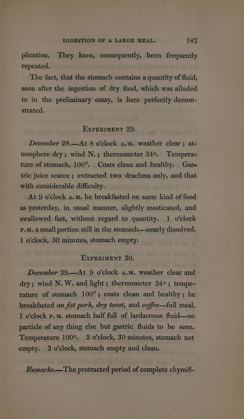 plication. They have, consequently, been frequently repeated. The fact, that the stomach contains a quantity of fluid, soon after the ingestion of dry food, which was alluded to in the preliminary essay, is here perfectly demon- strated. . EXPERIMENT 29. December 28.—At 8 o’clock a.m. weather. clear ; at- mosphere dry ; wind N.; thermometer 34°. Tempera- ture of stomach, 100°. Coats clean and healthy. Gase tric juice scarce ; extracted two drachms only, and that with considerable difficulty. At 9 o’clock a.m. he breakfasted on same kind of food as yesterday, in usual manner, slightly masticated, and swallowed fast, without regard to quantity. 1 o’clock P.M. a small portion still in the stomach—nearly dissolved. 1 o'clock, 30 minutes, stomach empty. EXPERIMENT 30. December 29.—At 9 o’clock a.m. weather clear and dry; wind N. W. and light ; thermometer 34°; tempe- rature of stomach 100°; coats clean and healthy; he breakfasted on fat pork, dry toast, and coffee—full meal. 1 o’clock p. mM. stomach half full of lardaceous fluid—no particle of any thing else but gastric fluids to be seen. Temperature 100°. 2 o’clock, 30 minutes, stomach not. empty. 3 o’clock, stomach empty and clean. Remarks.—The protracted period of complete chymifi-