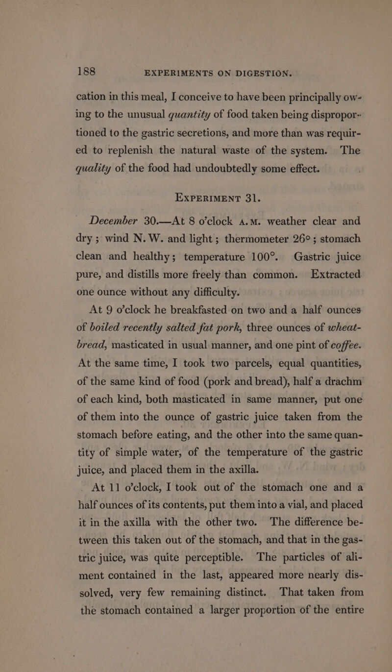 cation in this meal, I conceive to have been principally ow- ing to the unusual quantity of food taken being dispropor-: tioned to the gastric secretions, and more than was requir- ed to replenish the natural waste of the system. The quality of the food had undoubtedly some effect. EXPERIMENT 31. December 30.—At 8 o’clock a.m. weather clear and dry ; wind N. W. and light; thermometer 26°; stomach clean and healthy; temperature 100°. Gastric juice pure, and distills more freely than common. Extracted one ounce without any difficulty. At 9 o’clock he breakfasted on two and a half ounces of boiled recently salted fat pork, three ounces of wheat- bread, masticated in usual manner, and one pint of coffee. At the same time, I took two parcels, equal quantities, of the same kind of food (pork and bread), half a drachm of each kind, both masticated in same manner, put one of them into the ounce of gastric juice taken from the stomach before eating, and the other into the same quan- tity of simple water, of the temperature of the gastric juice, and placed them in the axilla. _ At 11 o’clock, I took out of the stomach one and a half ounces of its contents, put them into a vial, and placed it in the axilla with the other two. ‘The difference be- tween this taken out of the stomach, and that in the gas- tric juice, was quite perceptible. The particles of ali- ment contained in the last, appeared more nearly dis- solved, very few remaining distinct. That taken from the stomach contained a larger proportion of the entire