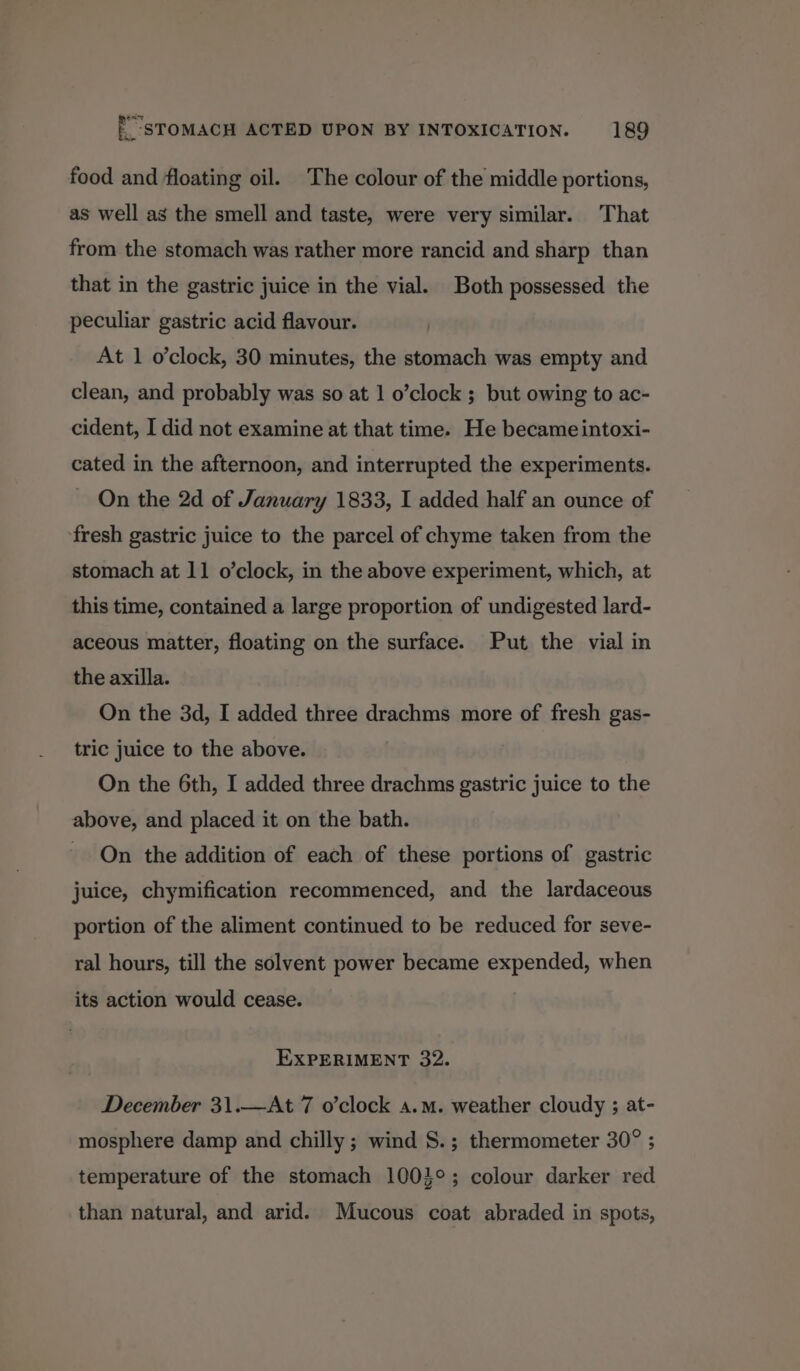 food and floating oil. The colour of the middle portions, as well as the smell and taste, were very similar. That from the stomach was rather more rancid and sharp than that in the gastric juice in the vial. Both possessed the peculiar gastric acid flavour. At 1 o’clock, 30 minutes, the stomach was empty and clean, and probably was so at 1 o’clock ; but owing to ac- cident, I did not examine at that time. He became intoxi- cated in the afternoon, and interrupted the experiments. On the 2d of January 1833, I added half an ounce of fresh gastric juice to the parcel of chyme taken from the stomach at 11 o’clock, in the above experiment, which, at this time, contained a large proportion of undigested lard- aceous matter, floating on the surface. Put the vial in the axilla. On the 3d, I added three drachms more of fresh gas- tric juice to the above. On the 6th, I added three drachms gastric juice to the above, and placed it on the bath. On the addition of each of these portions of gastric juice, chymification recommenced, and the lardaceous portion of the aliment continued to be reduced for seve- ral hours, till the solvent power became expended, when its action would cease. EXPERIMENT 32. December 31.—At 7 o’clock a.m. weather cloudy ; at- mosphere damp and chilly ; wind S.; thermometer 30° ; temperature of the stomach 1003°; colour darker red than natural, and arid. Mucous coat abraded in spots,