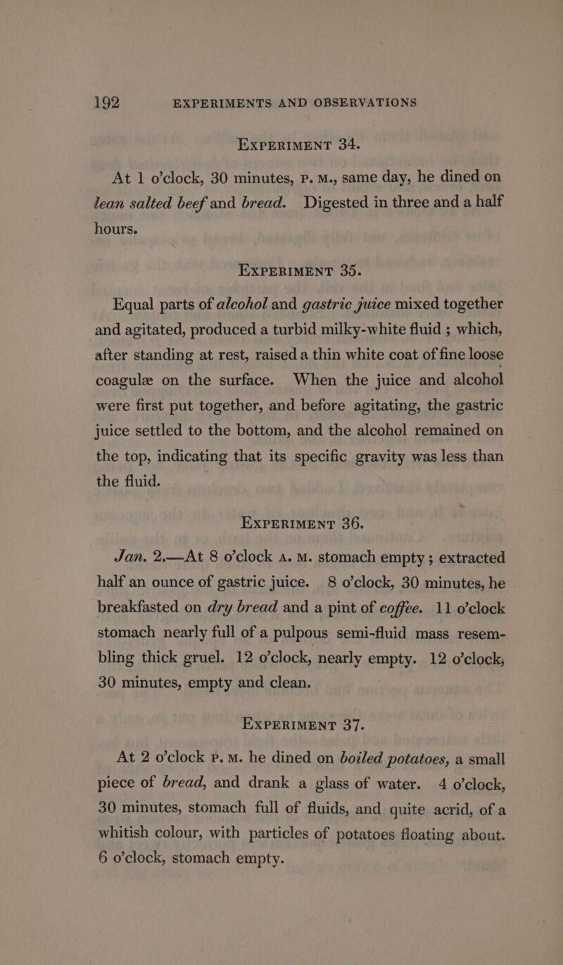 EXPERIMENT 34. At 1 o'clock, 30 minutes, Pp. M., same day, he dined on lean salted beef and bread. Digested in three and a half hours. EXPERIMENT 35. Equal parts of alcohol and gastric juice mixed together and agitated, produced a turbid milky-white fluid ; which, after standing at rest, raised a thin white coat of fine loose coagulz on the surface. When the juice and alcohol were first put together, and before agitating, the gastric juice settled to the bottom, and the alcohol remained on the top, indicating that its specific gravity was less than the fluid. EXPERIMENT 36. Jan. 2.—At 8 o’clock a. M. stomach empty ; extracted half an ounce of gastric juice. 8 o’clock, 30 minutes, he breakfasted on dry bread and a pint of coffee. 11 o’clock stomach nearly full of a pulpous semi-fluid mass resem- bling thick gruel. 12 o’clock, nearly empty. 12 o’clock, 30 minutes, empty and clean. : EXPERIMENT 37. At 2 o’clock p.m. he dined on bozled potatoes, a small piece of bread, and drank a glass of water. 4 o'clock, 30 minutes, stomach full of fluids, and quite acrid, of a whitish colour, with particles of potatoes floating about. 6 o’clock, stomach empty.