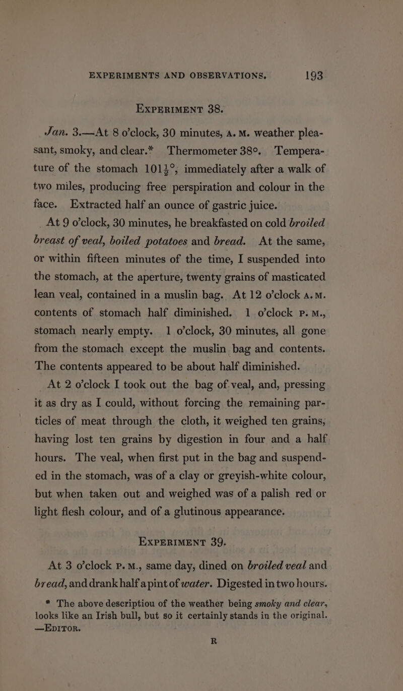 EXPERIMENT 38. Jan. 3.—At 8 o’clock, 30 minutes, a. M. weather plea- sant, smoky, and clear.* Thermometer 38°. Tempera- ture of the stomach 1014°,; immediately after a walk of two miles, producing free perspiration and colour in the face. Extracted half an ounce of gastric juice. At 9 o’clock, 30 minutes, he breakfasted on cold brozled breast of veal, boiled potatoes and bread. At the same, or within fifteen minutes of the time, I suspended into the stomach, at the aperture, twenty grains of masticated lean veal, contained in a muslin bag. At 12 o’clock a.m. contents of stomach half diminished. 1 o’clock Pp. M., stomach nearly empty. 1 o’clock, 30 minutes, all gone from the stomach except the muslin bag and contents. The contents appeared to be about half diminished. At 2 o'clock I took out the bag of-veal, and, pressing it as dry as I could, without forcing the remaining par- ticles of meat through the cloth, it weighed ten grains, having lost ten grains by digestion in four and a half hours. The veal, when first put in the bag and suspend- ed in the stomach, was of a clay or greyish-white colour, but when taken out and weighed was of a palish red or light flesh colour, and of a glutinous appearance. EXPERIMENT 39. At 3 o'clock p.M., same day, dined on broiled veal and bread, and drank half a pint of water. Digested in two hours. * The above descriptiou of the weather being smoky and clear, looks like an Irish bull, but so it certainly stands in the original. —EDITOR. R