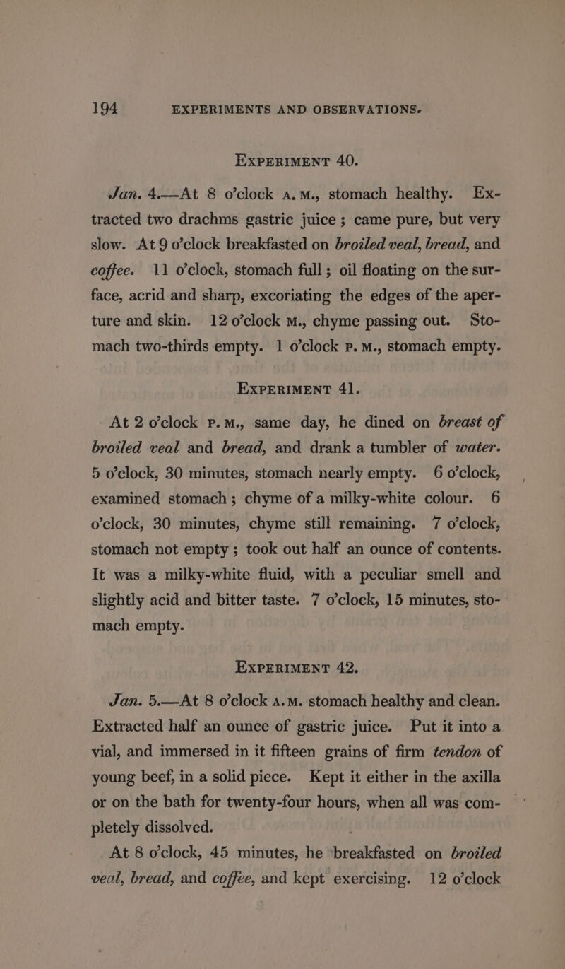 EXPERIMENT 40. Jan. 4.—At 8 o’clock a.m., stomach healthy. Ex- tracted two drachms gastric juice ; came pure, but very slow. At 9 o’clock breakfasted on brotled veal, bread, and coffee. 11 o’clock, stomach full; oil floating on the sur- face, acrid and sharp, excoriating the edges of the aper- ture and skin. 12 o’clock m., chyme passing out. Sto- mach two-thirds empty. 1 o’clock p.m., stomach empty. EXPERIMENT 41. At 2 o’clock p.m., same day, he dined on breast of broiled veal and bread, and drank a tumbler of water. 5 o’clock, 30 minutes, stomach nearly empty. 6 o’clock, examined stomach; chyme of a milky-white colour. 6 o'clock, 30 minutes, chyme still remaining. 7 o'clock, stomach not empty; took out half an ounce of contents. It was a milky-white fluid, with a peculiar smell and slightly acid and bitter taste. 7 o’clock, 15 minutes, sto- mach empty. EXPERIMENT 42. Jan. 5.—At 8 o’clock a.m. stomach healthy and clean. Extracted half an ounce of gastric juice. Put it into a vial, and immersed in it fifteen grains of firm tendon of young beef, in a solid piece. Kept it either in the axilla or on the bath for twenty-four hours, when all was com- pletely dissolved. At 8 o'clock, 45 minutes, he breikducted on broiled veal, bread, and coffee, and kept exercising. 12 o’clock