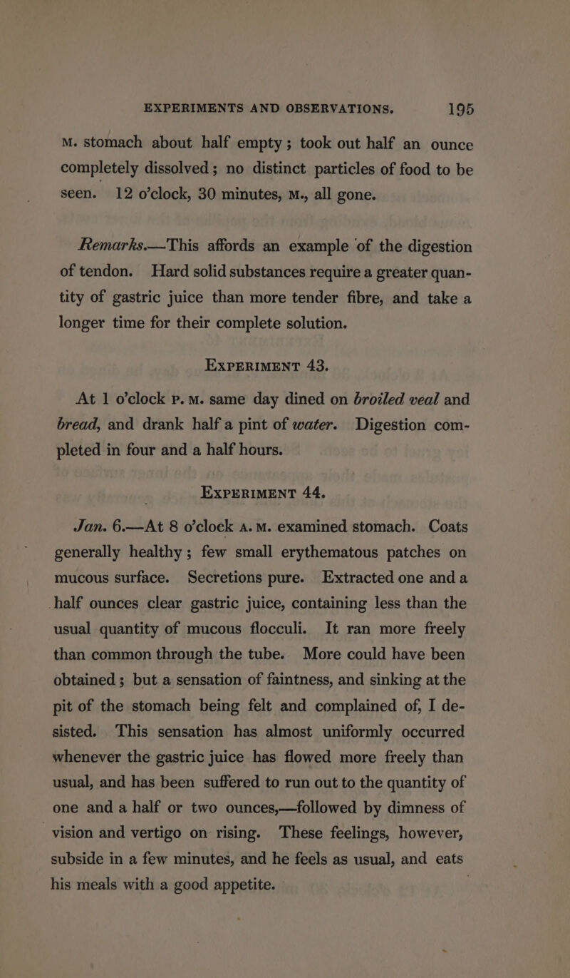 M. stomach about half empty; took out half an ounce completely dissolved; no distinct particles of food to be seen. 12 o’clock, 30 minutes, M., all gone. Remarks.—This affords an example of the digestion of tendon. Hard solid substances require a greater quan- tity of gastric juice than more tender fibre, and take a longer time for their complete solution. EXPERIMENT 43. At 1 o’clock p.m. same day dined on broiled veal and bread, and drank half a pint of water. Digestion com- pleted in four and a half hours. EXPERIMENT 44, Jan. 6.—At 8 o'clock a.m. examined stomach. Coats generally healthy ; few small erythematous patches on mucous surface. Secretions pure. Extracted one and a half ounces clear gastric juice, containing less than the usual quantity of mucous flocculi. It ran more freely than common through the tube. More could have been obtained ; but a sensation of faintness, and sinking at the pit of the stomach being felt and complained of, I de- sisted. This sensation has almost uniformly occurred whenever the gastric juice has flowed more freely than usual, and has been suffered to run out to the quantity of one and a half or two ounces,—followed by dimness of vision and vertigo on rising. These feelings, however, subside in a few minutes, and he feels as usual, and eats his meals with a good appetite.