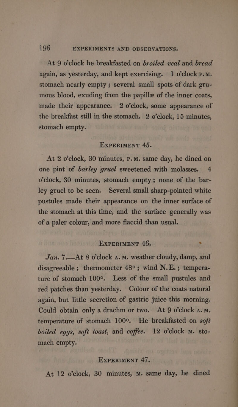At 9 o’clock he breakfasted on broiled veal and bread again, as yesterday, and kept exercising. 1 o’clock p.m. stomach nearly empty ; several small spots of dark gru- mous blood, exuding from the papillee of the inner coats, made their appearance. 2 o’clock, some appearance of the breakfast still in the stomach. 2 o’clock, 15 minutes, stomach empty. EXPERIMENT 46. At 2 o’clock, 30 minutes, p.m. same day, he dined on one pint of barley gruel sweetened with molasses. 4 o'clock, 30 minutes, stomach empty; none of the bar- ley gruel to be seen. Several small sharp-pointed white pustules made their appearance on the inner surface of the stomach at this time, and the surface generally was of a paler colour, and more flaccid than usual. EXPERIMENT 46. « Jan. 7.—At 8 o’clock a.m. weather cloudy, damp, and disagreeable ; thermometer 48°; wind N.E.; tempera- ture of stomach 100°. Less of the small pustules and red patches than yesterday. Colour of the coats natural again, but little secretion of gastric juice this morning. Could obtain only a drachm or two. At 9 o’clock a.m. temperature of stomach 100°. He breakfasted on soft boiled eggs, soft toast, and coffee. 12 o'clock M. sto- mach empty. EXPERIMENT 47. At 12 o’clock, 30 minutes, m. same day, he dined