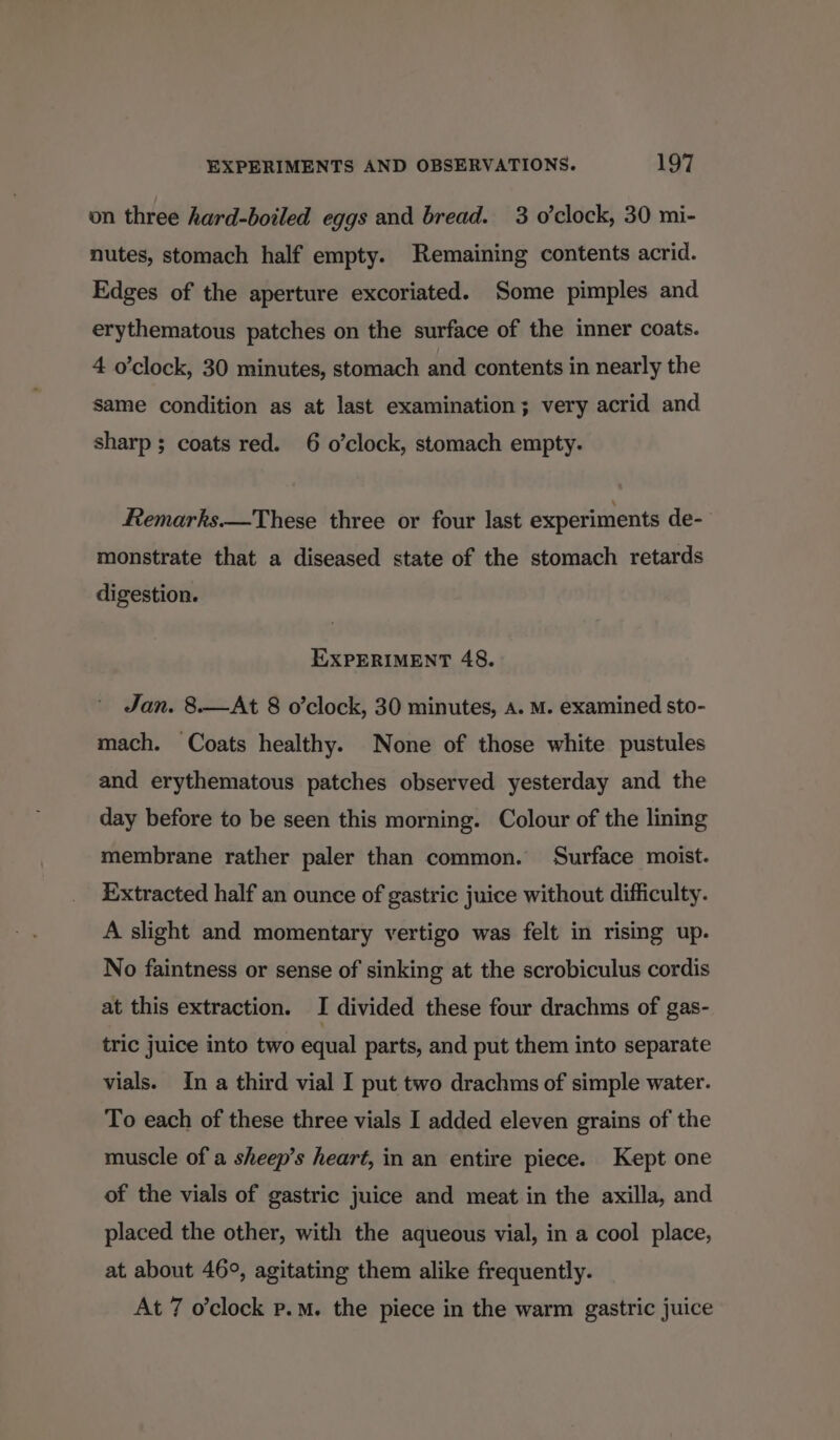 on three hard-boiled eggs and bread. 3 o'clock, 30 mi- nutes, stomach half empty. Remaining contents acrid. Edges of the aperture excoriated. Some pimples and erythematous patches on the surface of the inner coats. 4 o'clock, 30 minutes, stomach and contents in nearly the same condition as at last examination; very acrid and sharp ; coats red. 6 o’clock, stomach empty. Remarks.—These three or four last experiments de- monstrate that a diseased state of the stomach retards digestion. EXPERIMENT 48. Jan. 8.—At 8 o’clock, 30 minutes, A. M. examined sto- mach. Coats healthy. None of those white pustules and erythematous patches observed yesterday and the day before to be seen this morning. Colour of the lining membrane rather paler than common. Surface moist. Extracted half an ounce of gastric juice without difficulty. A slight and momentary vertigo was felt in rising up. No faintness or sense of sinking at the scrobiculus cordis at this extraction. I divided these four drachms of gas- tric juice into two equal parts, and put them into separate vials. In a third vial I put two drachms of simple water. To each of these three vials I added eleven grains of the muscle of a sheep’s heart, in an entire piece. Kept one of the vials of gastric juice and meat in the axilla, and placed the other, with the aqueous vial, in a cool place, at about 46°, agitating them alike frequently. At 7 o’clock p.m. the piece in the warm gastric juice