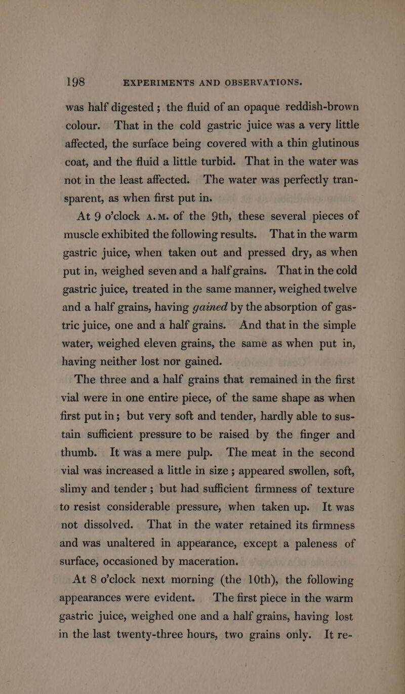 was half digested ; the fluid of an opaque reddish-brown colour. That in the cold gastric juice was a very little affected, the surface being covered with a thin glutinous coat, and the fluid a little turbid. That in the water was not in the least affected. The water was perfectly tran- sparent, as when first put in. At 9 o’clock a.m. of the 9th, these several pieces of muscle exhibited the following results. That in the warm gastric juice, when taken out and pressed dry, as when put in, weighed seven and a half grains. That in the cold gastric juice, treated in the same manner, weighed twelve and a half grains, having gained by the absorption of gas- tric juice, one and a half grains. And that in the simple water, weighed eleven grains, the same as when put in, having neither lost nor gained. The three and a half grains that remained in the first vial were in one entire piece, of the same shape as when first put in; but very soft and tender, hardly able to sus- tain sufficient pressure to be raised by the finger and thumb. It was amere pulp. The meat in the second vial was increased a little in size ; appeared swollen, soft, slimy and tender ; but had sufficient firmness of texture to resist considerable pressure, when taken up. It was not dissolved. ‘That in the water retained its firmness and was unaltered in appearance, except a paleness of surface, occasioned by maceration. At 8 o’clock next morning (the 10th), the following appearances were evident. The first piece in the warm gastric juice, weighed one and a half grains, having lost in the last twenty-three hours, two grains only. It re-