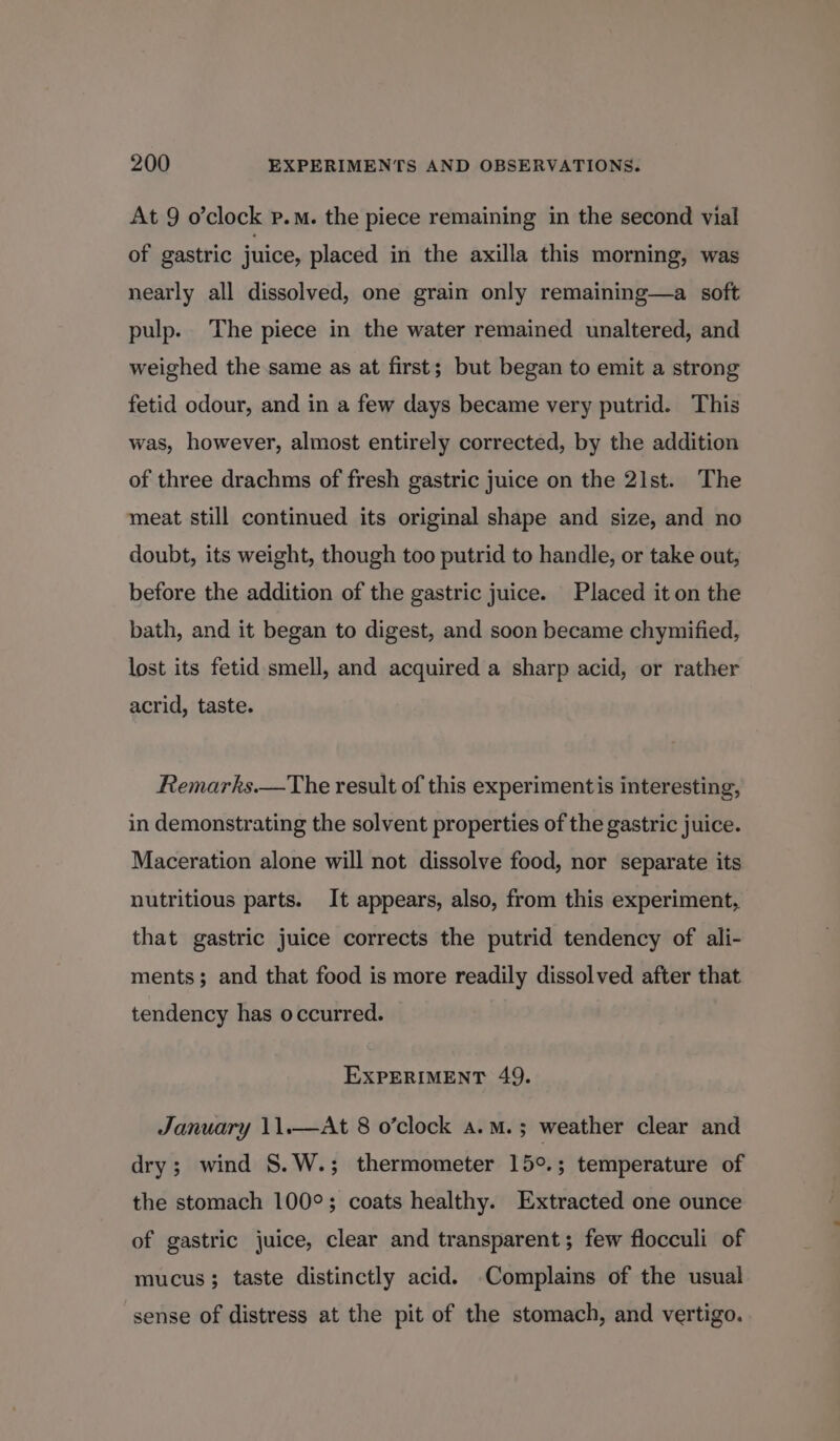 At 9 o’clock p.m. the piece remaining in the second vial of gastric juice, placed in the axilla this morning, was nearly all dissolved, one grain only remaining—a soft pulp. The piece in the water remained unaltered, and weighed the same as at first; but began to emit a strong fetid odour, and in a few days became very putrid. This was, however, almost entirely corrected, by the addition of three drachms of fresh gastric juice on the 21st. The meat still continued its original shape and size, and no doubt, its weight, though too putrid to handle, or take out, before the addition of the gastric juice. Placed it on the bath, and it began to digest, and soon became chymified, lost its fetid smell, and acquired a sharp acid, or rather acrid, taste. Remarks.—The result of this experimentis interesting, in demonstrating the solvent properties of the gastric juice. Maceration alone will not dissolve food, nor separate its nutritious parts. It appears, also, from this experiment, that gastric juice corrects the putrid tendency of ali- ments; and that food is more readily dissolved after that tendency has occurred. EXPERIMENT 49. January 11.—At 8 o’clock a. M. ; weather clear and dry; wind S.W.; thermometer 15°.; temperature of the stomach 100°; coats healthy. Extracted one ounce of gastric juice, clear and transparent; few flocculi of mucus; taste distinctly acid. -Complains of the usual sense of distress at the pit of the stomach, and vertigo.