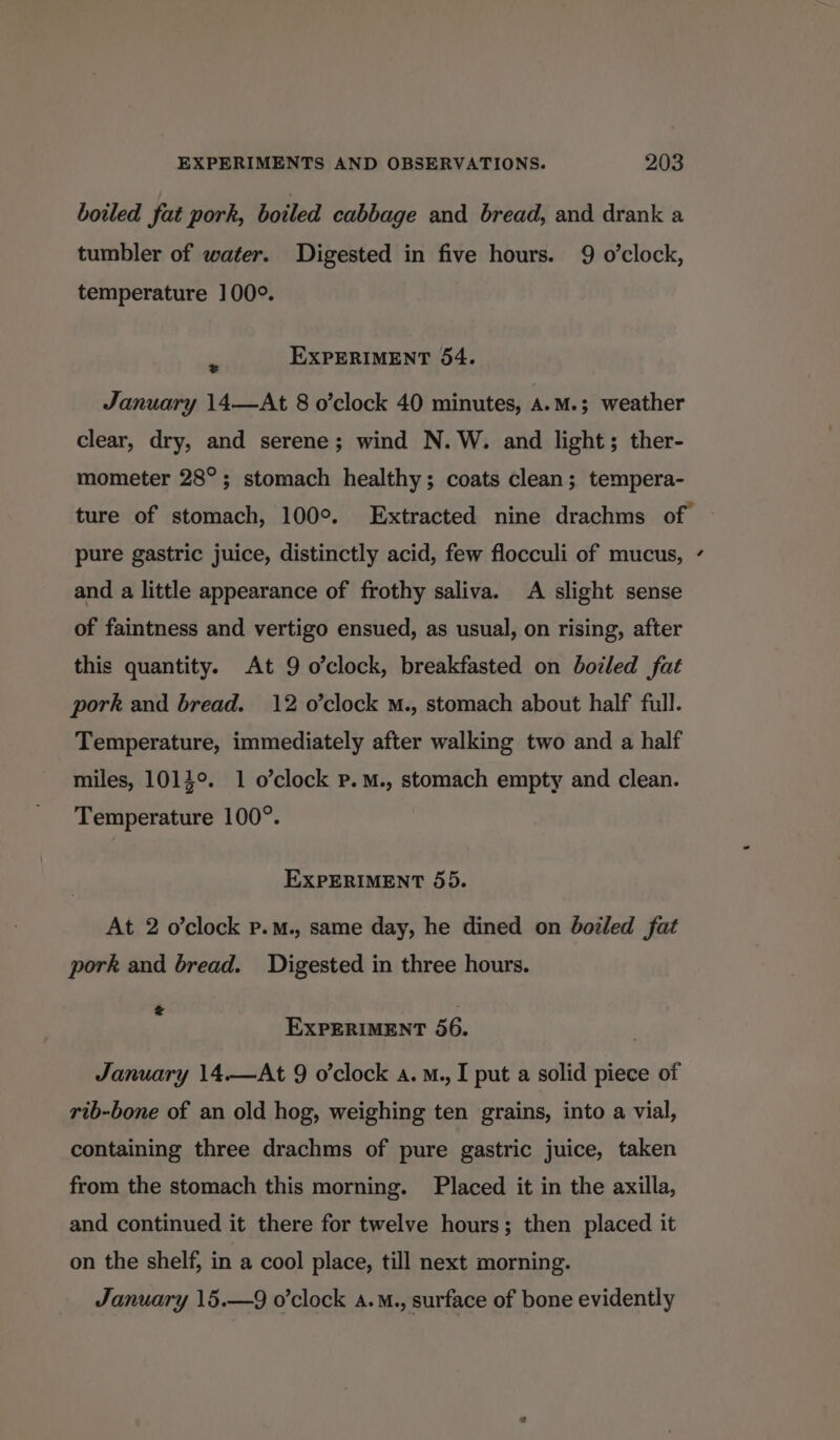 boiled fat pork, boiled cabbage and bread, and drank a tumbler of water. Digested in five hours. 9 o'clock, temperature 100°. - EXPERIMENT 54. January 14—At 8 o’clock 40 minutes, a.M.; weather clear, dry, and serene; wind N.W. and light; ther- mometer 28°; stomach healthy; coats clean; tempera- ture of stomach, 100°. Extracted nine drachms of pure gastric juice, distinctly acid, few flocculi of mucus, ¢ and a little appearance of frothy saliva. A slight sense of faintness and vertigo ensued, as usual, on rising, after this quantity. At 9 o’clock, breakfasted on boiled fat pork and bread. 12 o'clock M., stomach about half full. Temperature, immediately after walking two and a half miles, 1014°. 1 o’clock P.M., stomach empty and clean. Temperature 100°. EXPERIMENT 55. At 2 o'clock p.m., same day, he dined on dozled fat pork and bread. Digested in three hours.  ; EXPERIMENT 56. January 14.—At 9 o’clock a. M., I put a solid piece of rib-bone of an old hog, weighing ten grains, into a vial, containing three drachms of pure gastric juice, taken from the stomach this morning. Placed it in the axilla, and continued it there for twelve hours; then placed it on the shelf, in a cool place, till next morning. January 15.—9 o'clock a.M., surface of bone evidently
