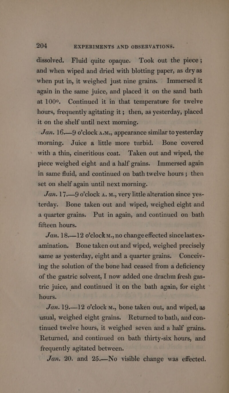 dissolved. Fluid quite opaque. Took out the piece ; and when wiped and dried with blotting paper, as dry as when put in, it weighed just nine grains. Immersed it again in the same juice, and placed it on the sand bath at 100°. Continued it in that temperature for twelve hours, frequently agitating it; then, as yesterday, placed it on the shelf until next morning. Jan. 16.—9 o’clock a.M., appearance similar to yesterday morning. Juice a little more turbid. Bone covered with a thin, cineritious coat. Taken out and wiped, the piece weighed eight and a half grains. Immersed again in same fluid, and continued on bath twelve hours ; then set on shelf again until next morning. Jan. 17.—9 o’clock a. M., very little alteration since yes- terday. Bone taken out and wiped, weighed eight and a quarter grains. Put in again, and continued on bath fifteen hours. Jan. 18.—12 o’clockM., no change effected since last ex- amination. Bone taken out and wiped, weighed precisely same as yesterday, eight and a quarter grains. Conceiy- ing the solution of the bone had ceased from a deficiency of the gastric solvent, I now added one drach fresh gas- tric juice, and continued it on the bath again, for eight hours. | Jan. 19.—12 o’clock m., bone taken out, and wiped, as usual, weighed eight grains. Returned to bath, and con- tinued twelve hours, it weighed seven and a half grains. Returned, and continued on bath thirty-six hours, and frequently agitated between. Jan. 20. and 25.—No visible change was effected.