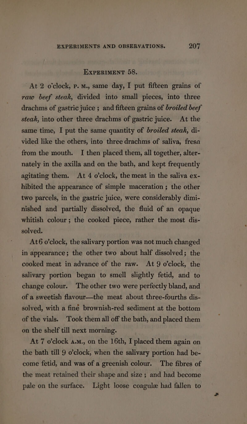 EXPERIMENT 58. At 2 o'clock, p. M., same day, I put fifteen grains of raw beef steak, divided into small pieces, into three drachms of gastric juice ; and fifteen grains of broiled beef steak, into other three drachms of gastric juice. At the same time, I put the same quantity of brodled steak, di- vided like the others, into three drachms of saliva, fresa from the mouth. I then placed them, all together, alter- nately in the axilla and on the bath, and kept frequently agitating them. At 4 o’clock, the meat in the saliva ex- hibited the appearance of simple maceration ; the other two parcels, in the gastric juice, were considerably dimi- nished and partially dissolved, the fluid of an opaque whitish colour; the cooked piece, rather the most dis- solved. At6 o’clock, the salivary portion was not much changed in appearance; the other two about half dissolved; the cooked meat in advance of the raw. At 9 o’clock, the salivary portion began to smell slightly fetid, and to change colour. ‘The other two were perfectly bland, and of a sweetish flavour—the meat about three-fourths dis- solved, with a finé brownish-red sediment at the bottom of the vials. Took them all off the bath, and placed them on the shelf till next morning. At 7 o’clock a.m., on the 16th, I placed them again on the bath till 9 o’clock, when the salivary portion had be- come fetid, and was of a greenish colour. The fibres of the meat retained their shape and size ; and had become pale on the surface. Light loose coagule had fallen to