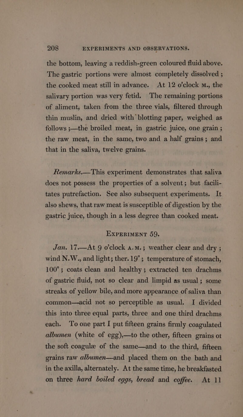 the bottom, leaving a reddish-green coloured fluid above. The gastric portions were almost completely dissolved ; the cooked meat still in advance. At 12 o’clock m., the salivary portion was very fetid. The remaining portions of aliment, taken from the three vials, filtered through thin muslin, and dried with’ blotting paper, weighed as follows ;—the broiled meat, in gastric juice, one grain ; the raw meat, in the same, two and a half grains; and that in the saliva, twelve grains. Remarks.—This experiment demonstrates that saliva does not possess the properties of a solvent; but facili- tates putrefaction. See also subsequent experiments. It also shews, that raw meat is susceptible of digestion by the gastric juice, though in a less degree than cooked meat. EXPERIMENT 59. Jan. 17.—At 9 o’clock a.m.; weather clear and dry ; wind N.W., and light; ther. 19°; temperature of stomach, 100°; coats clean and healthy ; extracted ten drachms of gastric fluid, not so clear and limpid as usual; some streaks of yellow bile, and more appearance of saliva than common—acid not so perceptible as usual. I divided this into three equal parts, three and one third drachms each. To one part I put fifteen grains firmly coagulated albumen (white of egg),—to the other, fifteen grains ot the soft coagulz of the same—and to the third, fifteen grains raw albumen—and placed them on the bath and in the axilla, alternately. At the same time, he breakfasted on three hard boiled eggs, bread and coffee. At 11