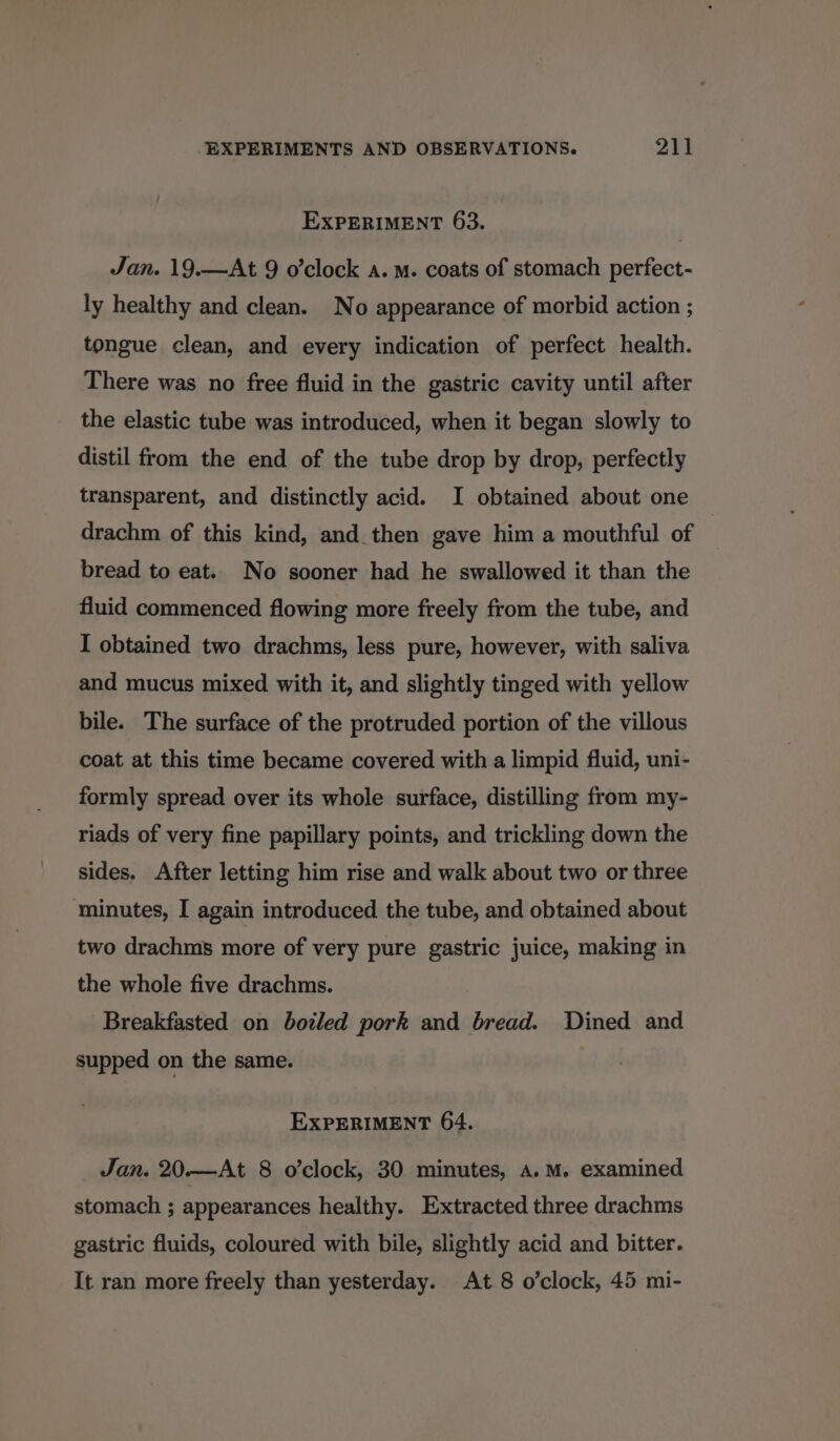 EXPERIMENT 63. Jan. 19.—At 9 o’clock a. m. coats of stomach perfect- ly healthy and clean. No appearance of morbid action ; tongue clean, and every indication of perfect health. There was no free fluid in the gastric cavity until after the elastic tube was introduced, when it began slowly to distil from the end of the tube drop by drop, perfectly transparent, and distinctly acid. I obtained about one drachm of this kind, and then gave him a mouthful of bread to eat. No sooner had he swallowed it than the fluid commenced flowing more freely from the tube, and I obtained two drachms, less pure, however, with saliva and mucus mixed with it, and slightly tinged with yellow bile. The surface of the protruded portion of the villous coat at this time became covered with a limpid fluid, uni- formly spread over its whole surface, distilling from my- riads of very fine papillary points, and trickling down the sides. After letting him rise and walk about two or three ‘minutes, I again introduced the tube, and obtained about two drachms more of very pure gastric juice, making in the whole five drachms. Breakfasted on botled pork and bread. Dined and supped on the same. EXPERIMENT 64. Jan. 20.—At 8 o’clock, 30 minutes, A.M. examined stomach ; appearances healthy. Extracted three drachms gastric fluids, coloured with bile, slightly acid and bitter. It ran more freely than yesterday. At 8 o’clock, 45 mi-