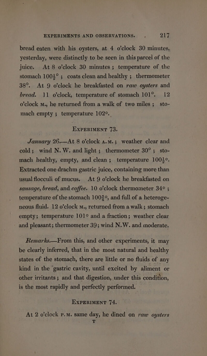 bread eaten with his oysters, at 4 o’clock 30 minutes, yesterday, were distinctly to be seen in this parcel of the juice. At 8 o’clock 30 minutes ; temperature of the stomach 1004° ; coats clean and healthy ; thermometer 38°. At 9 o’clock he breakfasted on raw oysters and bread. 11 o’clock, temperature of stomach 101°. 12 o’clock m., he returned from a walk of two miles ;_ sto- mach empty ; temperature 102°. EXPERIMENT 73. January 26.—At 8 o’clock A.M.; weather clear and cold; wind N. W. and light; thermometer 30°; sto- mach healthy, empty, and clean ; temperature 10030. Extracted one drachm gastric juice, containing more than usual flocculi of mucus. At 9 o’clock he breakfasted on sausage, bread, and coffee. 10 o’clock thermometer 34° ; temperature of the stomach 1003°, and full of a heteroge- neous fluid. 12 o’clock m., returned from a walk; stomach empty; temperature 101° and a fraction; weather clear and pleasant; thermometer 39; wind N.W. and moderate. Remarks.—From this, and other experiments, it may be clearly inferred, that in the most natural and healthy states of the stomach, there are little or no fluids of any kind in the ‘gastric cavity, until excited by aliment or other irritants; and that digestion, under this condition, is the most rapidly and perfectly performed. EXPERIMENT 74. At 2 o'clock p.m. same day, he dined on raw oysters b