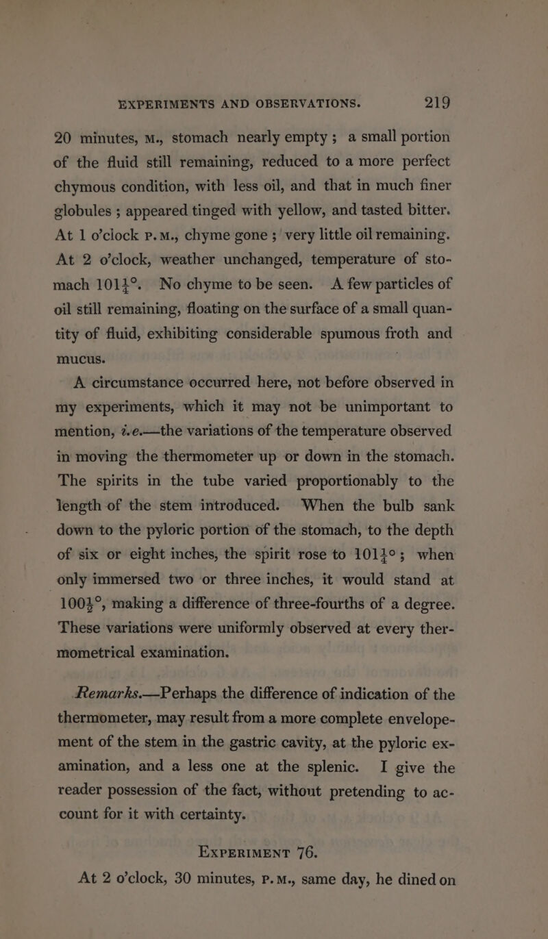 20 minutes, M., stomach nearly empty; a small portion of the fluid still remaining, reduced to a more perfect chymous condition, with less oil, and that in much finer globules ; appeared tinged with yellow, and tasted bitter. At 1 o’ciock p.m., chyme gone ; very little oil remaining. At 2 o’clock, weather unchanged, temperature of sto- mach 1011°. No chyme to be seen. A few particles of oil still remaining, floating on the surface of a small quan- tity of fluid, exhibiting considerable spumous froth and mucus. A circumstance occurred here, not before observed in my experiments, which it may not be unimportant to mention, 7.e.—the variations of the temperature observed in moving the thermometer up or down in the stomach. The spirits in the tube varied proportionably to the Yength of the stem introduced. When the bulb sank down to the pyloric portion of the stomach, to the depth of six or eight inches, the spirit rose to 1011°; when only immersed two or three inches, it would stand at | 1003°, making a difference of three-fourths of a degree. These variations were uniformly observed at every ther- mometrical examination. Remarks.—Perhaps the difference of indication of the thermometer, may result from a more complete envelope- ment of the stem in the gastric cavity, at the pyloric ex- amination, and a less one at the splenic. I give the reader possession of the fact, without pretending to ac- count for it with certainty. EXPERIMENT 76. At 2 o’clock, 30 minutes, P.M., same day, he dined on