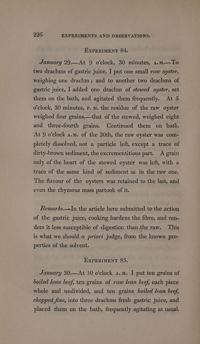 EXPERIMENT 84. January 29.—At 9 o’clock, 30 minutes, a.mM.—To two drachms of gastric juice, I put one small raw oyster, weighing one drachm; and to another two drachms of gastric juice, I added one drachm of stewed oyster, set them on the bath, and agitated them frequently. At 5 o'clock, 30 minutes, Pp. M. the residue of the raw oyster weighed four grains,—that of the stewed, weighed eight and three-fourth grains. Continued them on bath. ‘At 9 o’clock a.m. of the 30th, the raw oyster was com- pletely dissolved, not a particle left, except a trace of dirty-brown sediment, the excrementitious part. A grain only of the heart of the stewed oyster was left, with a trace of the same kind of sediment as in the raw one. The flavour of the oysters was retained to the last, and even the chymous mass partook of it. ' Remarks.—TIn the article here submitted to the action of the gastric juice, cooking hardens the fibre, and ren- ders it less susceptible of digestion than.the raw. This is what we should a priori judge, from the known pro- perties of the solvent. EXPERIMENT 85. January 30.—At 10 o’clock a.m. I put ten grains of | boiled lean beef, ten grains of raw lean beef, each piece whole and undivided, and ten grains bozled lean beef, chopped fine, into three drachms fresh gastric juice, and placed them on the bath, frequently agitating as usual.