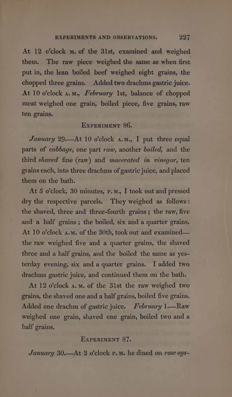 At 12 o’clock . of the 31st, examined and weighed them. The raw piece weighed the same as when first put in, the lean boiled beef weighed eight grains, the chopped three grains. Added two drachms gastric juice. At 10 o’clock a.m., February 1st, balance of chopped meat weighed one grain, boiled piece, five grains, raw ten grains. EXPERIMENT 86. January 29.—At 10 o’clock a.m., I put three equal parts of cabbage, one part raw, another boiled, and the third shaved fine (raw) and macerated in vinegar, ten grains each, into three drachms of gastric juice, and placed them on the bath. At 5 o’clock, 30 minutes, p.m., I took out and pressed dry the respective parcels. They weighed as follows: the shaved, three and three-fourth grains; the raw, five and a half grains; the boiled, six and a quarter grains, At 10 o’clock a.m. of the 30th, took out and examined— _the raw weighed five and a quarter grains, the shaved three and a half grains, and the boiled the same as yes- terday evening, six and a quarter grains. I added two drachms gastric juice, and continued them on the bath. At 12 o’clock a.m. of the 31st the raw weighed two grains, the shaved one and a half grains, boiled five grains. Added one drachm of gastric juice. J’ebruary 1.—Raw weighed one grain, shaved one grain, boiled two and a half grains. EXPERIMENT 87. January 30.—At 2 o’clock p.m. he dined on raw oys-