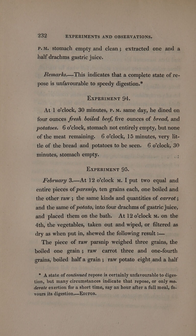 P.M. stomach empty and clean; extracted one and a half drachms gastric juice. Remarks—This indicates that a complete state of re- pose is unfavourable to speedy digestion.* EXPERIMENT 94, At 1 o’clock, 30 minutes, P. M. same day, he dined on four ounces fresh boiled beef, five ounces of bread, and potatoes. 6 o'clock, stomach not entirely empty, but none of the meat remaining. 6 o’clock, 15 minutes, very lit- tle of the bread and potatoes to be seen. 6 o’clock, 30 minutes, stomach empty. EXPERIMENT 95. February 3.—At 12 o’clock m. I put two equal and entire pieces of parsnip, ten grains each, one boiled and the other raw ; the same kinds and quantities of carrot ; and the same of potato, into four drachms of gastric juice, and placed them on the bath. At 12 o’clock M. on the 4th, the vegetables, taken out and wiped, or filtered as dry as when put in, shewed the following result :— The piece of raw parsnip weighed three grains, the boiled one grain; raw carrot three and one-fourth grains, boiled halfa grain; raw potato eight,and a half * A state of continued repose is certainly unfavourable to diges- tion, but many circumstances indicate that repose, or only mo- derate exertion for a short time, say an hour after a full meal, fa- yours its digestion.—Ep1TorR.