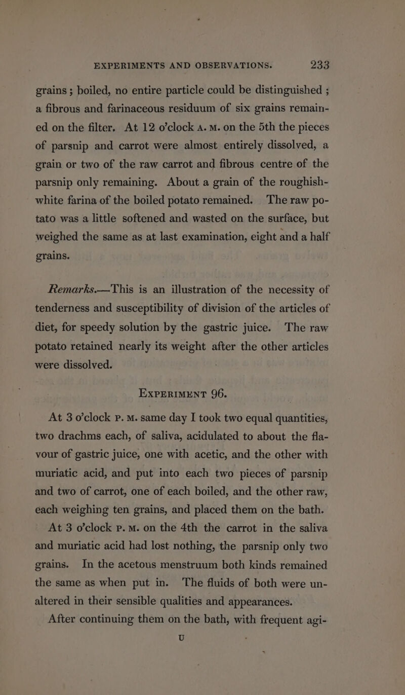 grains ; boiled, no entire particle could be distinguished ; a fibrous and farinaceous residuum of six grains remain- ed on the filter, At 12 o’clock a.m. on the 5th the pieces of parsnip and carrot were almost entirely dissolved, a grain or two of the raw carrot and fibrous centre of the parsnip only remaining. About a grain of the roughish- white farina of the boiled potato remained. The raw po- tato was a little softened and wasted on the surface, but weighed the same as at last examination, eight and a half grains. Remarks.—This is an illustration of the necessity of tenderness and susceptibility of division of the articles of diet, for speedy solution by the gastric juice. The raw potato retained nearly its weight after the other articles were dissolved. EXPERIMENT 96. At 3 o’clock Pp. M. same day I took two equal quantities, two drachms each, of saliva, acidulated to about the fla- vour of gastric juice, one with acetic, and the other with muriatic acid, and put into each two pieces of parsnip and two of carrot, one of each boiled, and the other raw, each weighing ten grains, and placed them on the bath. At 3 o'clock p.m. on the 4th the carrot in the saliva and muriatic acid had lost nothing, the parsnip only two grains. In the acetous menstruum both kinds remained the same as when put in. The fluids of both were un- altered in their sensible qualities and appearances. After continuing them on the bath, with frequent agi- U