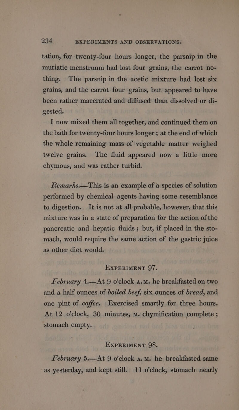 tation, for twenty-four hours longer, the parsnip in the muriatic menstruum had lost four grains, the carrot no- thing. The parsnip in the acetic mixture had lost six grains, and the carrot four grains, but appeared to have been rather macerated and diffused than dissolved or di- gested. I now mixed them all together, and continued them on the bath for twenty-four hours longer ; at the end of which the whole remaining mass of vegetable matter weighed twelve grains. The fluid appeared now a little more chymous, and was rather turbid. Remarks.—This is an example of a species of solution performed by chemical agents having some resemblance to digestion. It is not at all probable, however, that this mixture was in a state of preparation for the action of the pancreatic and hepatic fluids; but, if placed in the sto- mach, would require the same action of the gastric juice as other diet would. EXPERIMENT 97. February 4.—At 9 o'clock a.m. he breakfasted on two and a half ounces of botled beef; six ounces of bread, and one pint of coffee. Exercised smartly for three hours. At 12 o’clock, 30 minutes, m. chymification complete ; ‘stomach empty. EXPERIMENT 98. February 5.—At 9 o’clock a.m. he breakfasted same as yesterday, and kept still. 11 o’clock, stomach nearly