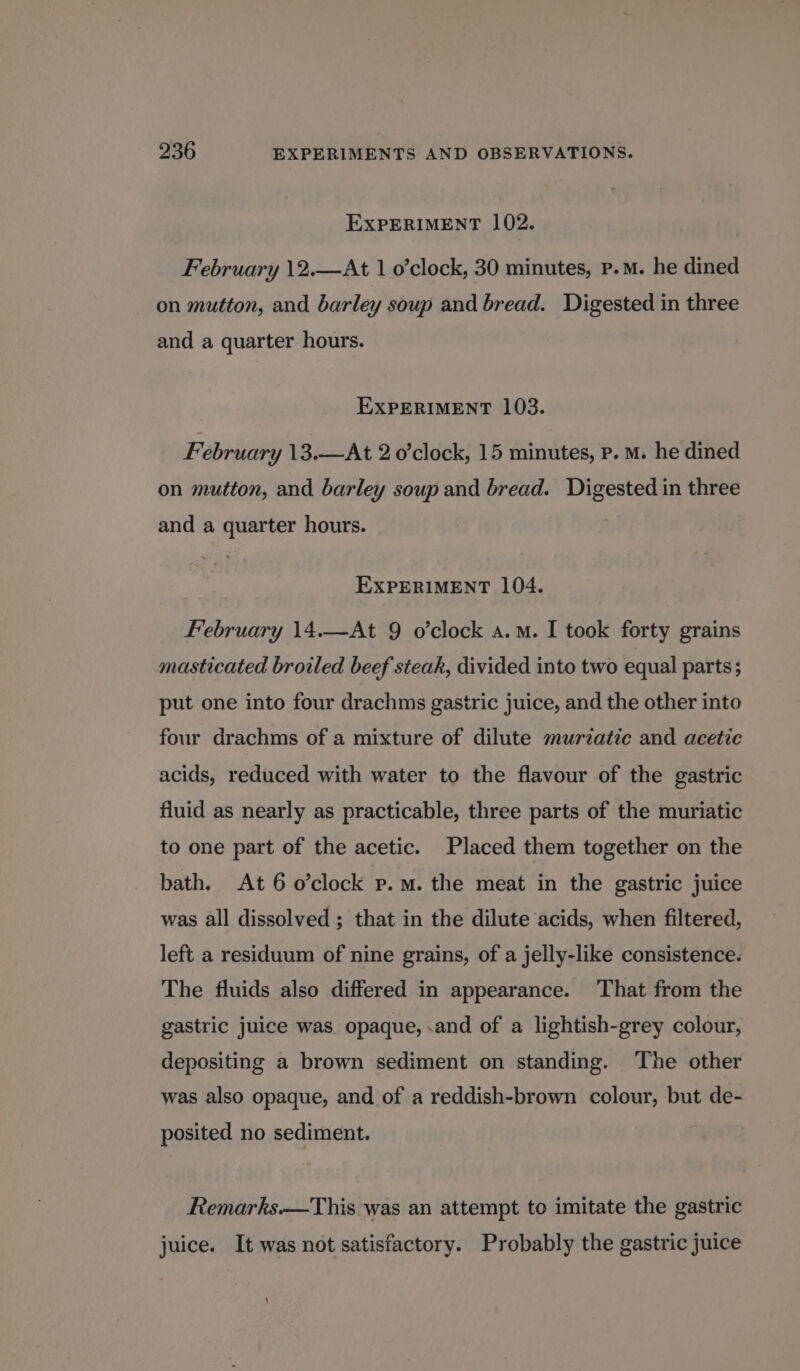 EXPERIMENT 102. February \2.—At 1 o’clock, 30 minutes, p.m. he dined on mutton, and barley soup and bread. Digested in three and a quarter hours. EXPERIMENT 103. February 13.—At 2 o’clock, 15 minutes, p. M. he dined on mutton, and barley soup and bread. Digested in three and a quarter hours. EXPERIMENT 104. February 14.—At 9 o'clock a.m. I took forty grains masticated broiled beef steak, divided into two equal parts; put one into four drachms gastric juice, and the other into four drachms of a mixture of dilute murzatie and acetic acids, reduced with water to the flavour of the gastric fluid as nearly as practicable, three parts of the muriatic to one part of the acetic. Placed them together on the bath. At 6 o’clock p.m. the meat in the gastric juice was all dissolved ; that in the dilute acids, when filtered, left a residuum of nine grains, of a jelly-like consistence. The fluids also differed in appearance. ‘That from the gastric juice was opaque, .and of a lightish-grey colour, depositing a brown sediment on standing. The other was also opaque, and of a reddish-brown colour, but de- posited no sediment. Remarks.—This was an attempt to imitate the gastric juice. It was not satisfactory. Probably the gastric juice