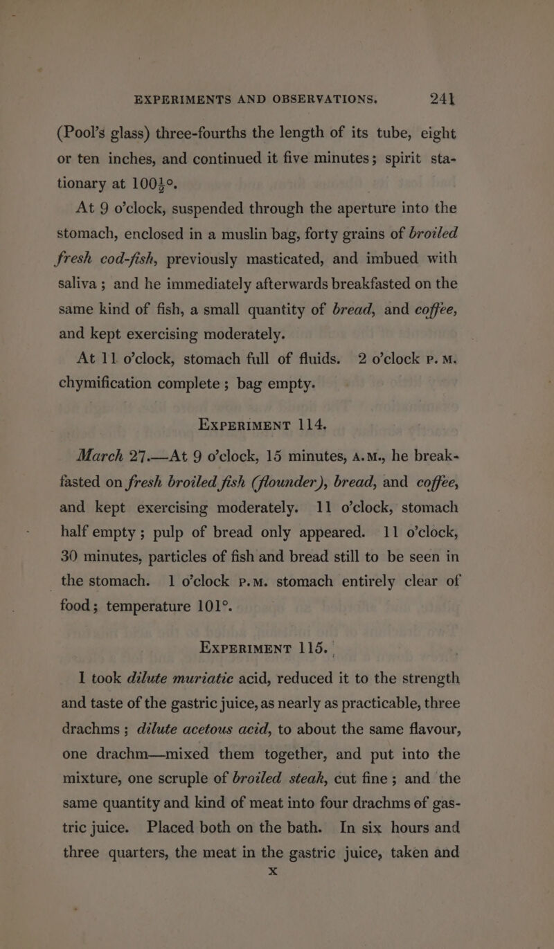 (Pool’s glass) three-fourths the length of its tube, eight or ten inches, and continued it five minutes; spirit sta- tionary at 10049. At 9 o’clock, suspended through the aperture into the stomach, enclosed in a muslin bag, forty grains of brotled fresh cod-fish, previously masticated, and imbued with saliva ; and he immediately afterwards breakfasted on the same kind of fish, a small quantity of bread, and coffee, and kept exercising moderately. At 11 o’clock, stomach full of fluids. 2 o’clock P.M. chymification complete ; bag empty. EXPERIMENT 114. March 27.—At 9 o’clock, 15 minutes, A.m., he break- fasted on fresh broiled fish (flounder), bread, and coffee, and kept exercising moderately. 11 o’clock, stomach half empty ; pulp of bread only appeared. 11 o'clock, 30 minutes, particles of fish and bread still to be seen in _ the stomach. 1 o’clock p.m. stomach entirely clear of food; temperature 101°. EXPERIMENT 115. 1 took dilute muriatie acid, reduced it to the strength and taste of the gastric juice, as nearly as practicable, three drachms ; dilute acetous acid, to about the same flavour, one drachm—mixed them together, and put into the mixture, one scruple of broiled steak, cut fine; and the same quantity and kind of meat into four drachms of gas- tric juice. Placed both on the bath. In six hours and three quarters, the meat in the gastric juice, taken and x