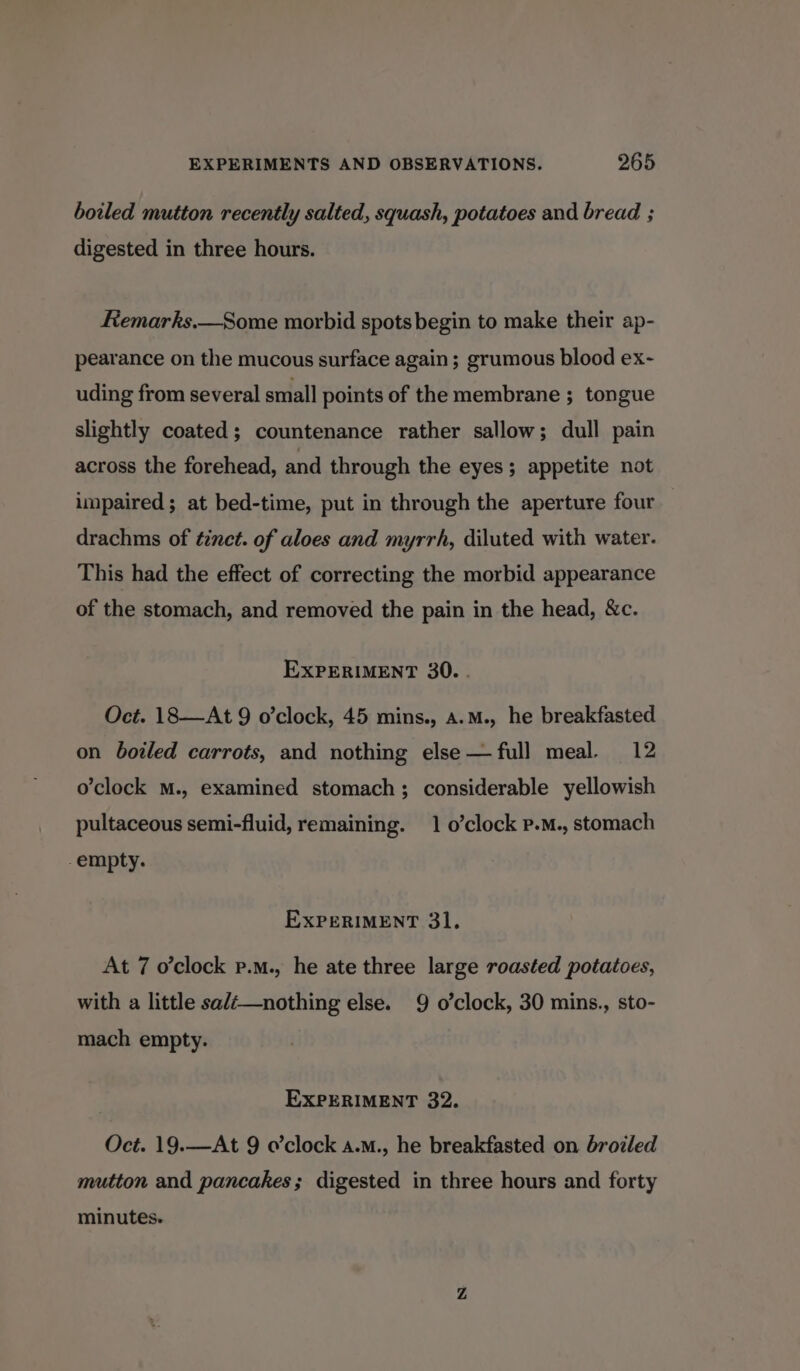 boiled mutton recently salted, squash, potatoes and bread ; digested in three hours. Remarks.—Some morbid spots begin to make their ap- pearance on the mucous surface again; grumous blood ex- uding from several small points of the membrane ; tongue slightly coated; countenance rather sallow; dull pain across the forehead, and through the eyes; appetite not impaired; at bed-time, put in through the aperture four drachms of tinct. of aloes and myrrh, diluted with water. This had the effect of correcting the morbid appearance of the stomach, and removed the pain in the head, &amp;c. EXPERIMENT 30. . Oct. 18—At 9 o’clock, 45 mins., a.m., he breakfasted on boiled carrots, and nothing else —full meal. 12 o'clock M., examined stomach; considerable yellowish pultaceous semi-fluid, remaining. 1 o’clock p.M., stomach -empty. ExPeRIMENT 31. At 7 o'clock p.m., he ate three large roasted potatoes, with a little salé—nothing else. 9 o'clock, 30 mins., sto- mach empty. EXPERIMENT 32. Oct. 19.—At 9 o’clock a.m., he breakfasted on broiled mutton and pancakes; digested in three hours and forty minutes.