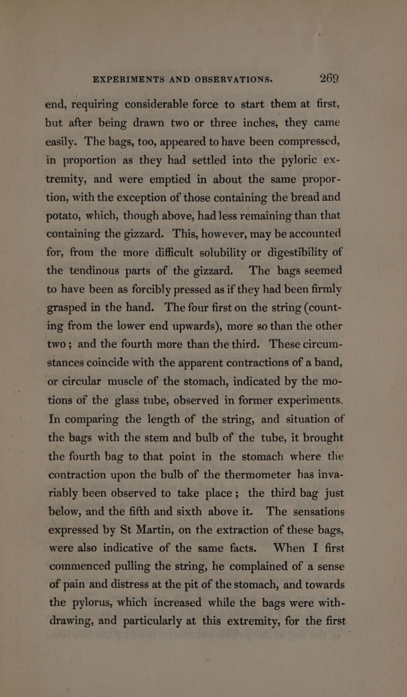 end, requiring considerable force to start them at first, but after being drawn two or three inches, they came easily. The bags, too, appeared to have been compressed, in proportion as they had settled into the pyloric ex- tremity, and were emptied in about the same propor- tion, with the exception of those containing the bread and potato, which, though above, had less remaining than that containing the gizzard. This, however, may be accounted for, from the more difficult solubility or digestibility of the tendinous parts of the gizzard. The bags seemed to have been as forcibly pressed as if they had been firmly grasped in the hand. The four first on the string (count- ing from the lower end upwards), more so than the other two; and the fourth more than the third. These circum- stances coincide with the apparent contractions of a band, or circular muscle of the stomach, indicated by the mo- tions of the glass tube, observed in former experiments. In comparing the length of the string, and situation of the bags with the stem and bulb of the tube, it brought the fourth bag to that point in the stomach where the contraction upon the bulb of the thermometer has inva- riably been observed to take place; the third bag just below, and the fifth and sixth above it. The sensations expressed by St Martin, on the extraction of these bags, were also indicative of the same facts. When I first commenced pulling the string, he complained of a sense of pain and distress at the pit of the stomach, and towards the pylorus, which increased while the bags were with- drawing, and particularly at this extremity, for the first