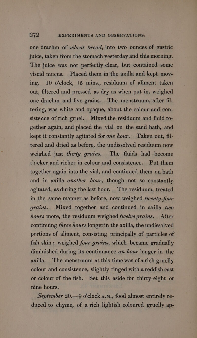 one drachm of wheat bread, into two ounces of gastric juice, taken from the stomach yesterday and this morning. The juice was not perfectly clear, but contained some viscid mucus. Placed them in the axilla and kept mov- ing. 10 o’clock, 15 mins., residuum of aliment taken out, filtered and pressed as dry as when put in, weighed one drachm and five grains. The menstruum, after fil- tering, was white and opaque, about the colour and con- sisteace of rich gruel. Mixed the residuum and fluid to- gether again, and placed the vial on the sand bath, and kept it constantly agitated for one hour. Taken out, fil- tered and dried as before, the undissolved residuum now weighed just thirty grains. The fluids had become thicker and richer in colour and consistence. Put them together again into the vial, and continued them on bath and in axilla another hour, though not so constantly agitated, as during the last hour. The residuum, treated in the same manner as before, now weighed twenty-four grains. Mixed together and continued in axilla two hours more, the residuum weighed twelve grains. After continuing three hours longerin the axilla, the undissolved portions of aliment, consisting principally of particles of fish skin ; weighed four grains, which became gradually diminished during its continuance az hour longer in the axilla. The menstruum at this time was ofa rich gruelly colour and consistence, slightly tinged with a reddish cast or colour of the fish. Set this aside for thirty-eight or nine hours. September 20.—9 o’clock a.M., food almost entirely re- duced to chyme, of a rich lightish coloured gruelly ap-