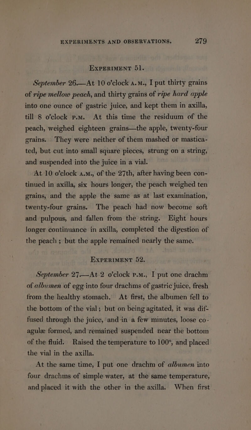 EXPERIMENT 5l. September 26.—At 10 o’clock a.M., I put thirty grains of ripe mellow peach, and thirty grains of ripe hard apple into one ounce of gastric juice, and kept them in axilla, till 8 o’clock p.m. At this time the residuum of the peach, weighed eighteen grains—the apple, twenty-four grains. They were neither of them mashed or mastica- ted, but cut into small square pieces, strung on a string, and suspended into the juice in a vial. At 10 o’clock a.m., of the 27th, after having been con- tinued in axilla, six hours longer, the peach weighed ten grains, and the apple the same as at last examination, twenty-four grains. The peach had now become soft and pulpous, and fallen from the string. Eight hours longer continuance in axilla, completed the digestion of the peach ; but the apple remained nearly the same. EXPERIMENT 52. September 27.—At 2 o’clock p.m., I put one drachm of albumen of egg into four drachms of gastric juice, fresh from the healthy stomach. At first, the albumen fell to the bottom of the vial; but on being agitated, it was dif- fused through the juice, and-in a few minutes, loose co- agule formed, and remained suspended near the bottom of the fluid. Raised the temperature to 100°, and placed the vial in the axilla. At the same time, I put one drachm of albwmen into four drachms of simple water, at the same temperature, and placed it with the other in the axilla. When first