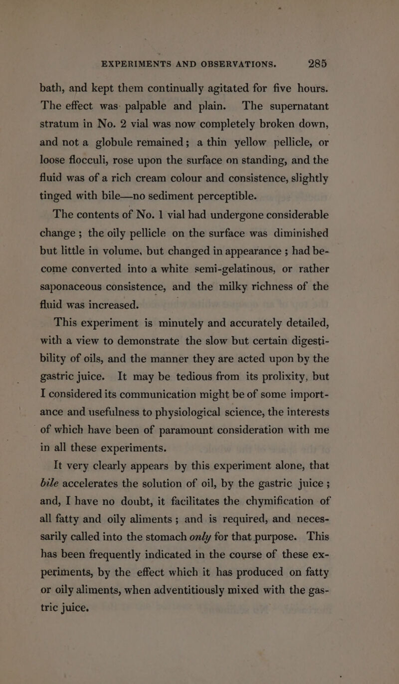 bath, and kept them continually agitated for five hours. The effect was: palpable and plain. The supernatant stratum in No. 2 vial was now completely broken down, and not a globule remained; a thin yellow pellicle, or loose flocculi, rose upon the surface on standing, and the fluid was of a rich cream colour and consistence, slightly tinged with bile—no sediment perceptible. The contents of No. 1 vial had undergone considerable change ; the oily pellicle on the surface was diminished but little in volume, but changed in appearance ; had be- come converted into a white semi-gelatinous, or rather saponaceous consistence, and the milky richness of the fluid was increased. This experiment is minutely and accurately detailed, with a view to demonstrate the slow but certain digesti- bility of oils, and the manner they are acted upon by the gastric juice. It may be tedious from its prolixity, but I considered its communication might be of some import- ance and usefulness to physiological science, the interests _of which have been of paramount consideration with me in all these experiments. It very clearly appears by this experiment alone, that bile accelerates the solution of oil, by the gastric juice ; and, I have no doubt, it facilitates the chymification of all fatty and oily aliments; and is required, and neces- sarily called into the stomach only for that purpose. This has been frequently indicated in the course of these ex- periments, by the effect which it has produced on fatty or oily aliments, when adventitiously mixed with the gas- tric juice.