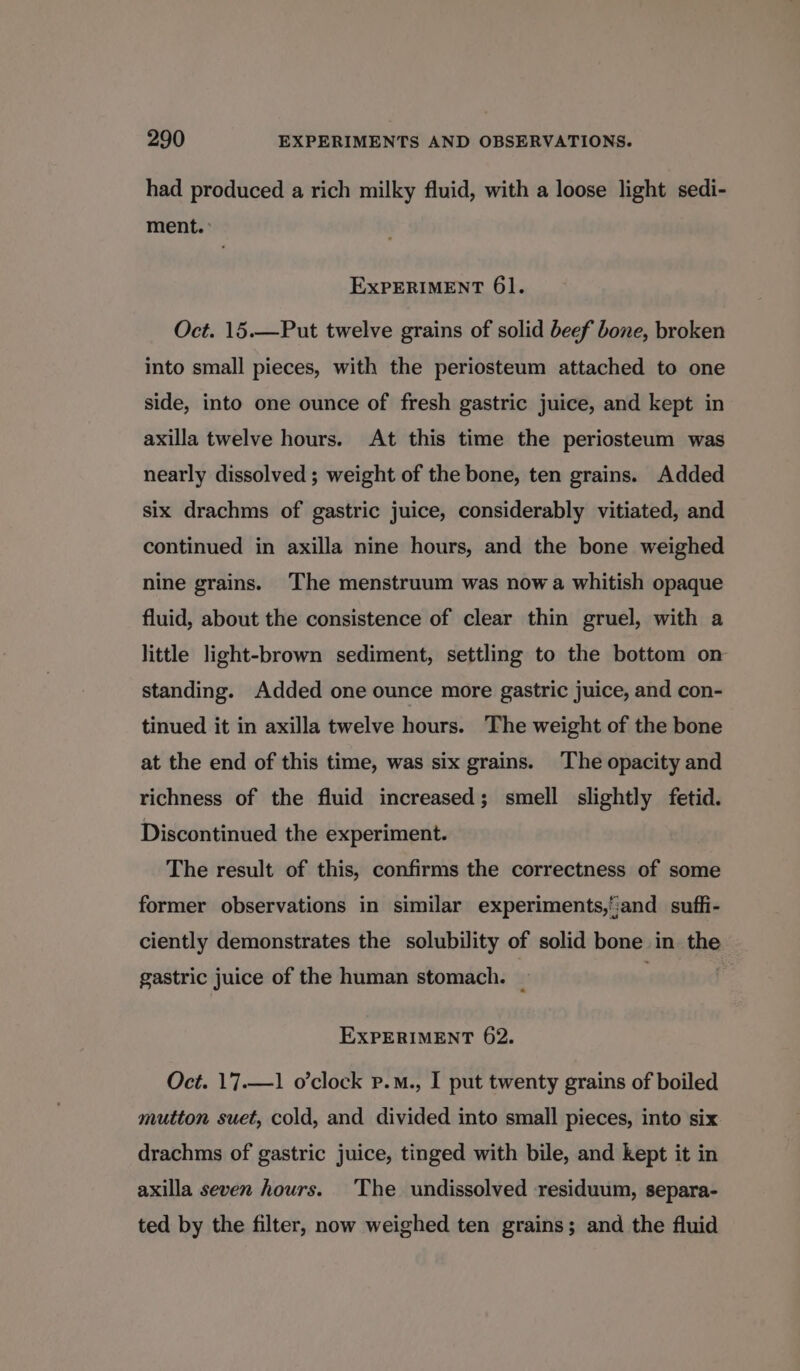 had produced a rich milky fluid, with a loose light sedi- ment. &gt; ExPERIMENT 61. Oct. 15.—Put twelve grains of solid beef bone, broken into small pieces, with the periosteum attached to one side, into one ounce of fresh gastric juice, and kept in axilla twelve hours. At this time the periosteum was nearly dissolved ; weight of the bone, ten grains. Added six drachms of gastric juice, considerably vitiated, and continued in axilla nine hours, and the bone weighed nine grains. The menstruum was now a whitish opaque fluid, about the consistence of clear thin gruel, with a little light-brown sediment, settling to the bottom on standing. Added one ounce more gastric juice, and con- tinued it in axilla twelve hours. The weight of the bone at the end of this time, was six grains. The opacity and richness of the fluid increased; smell slightly fetid. Discontinued the experiment. The result of this, confirms the correctness of some former observations in similar experiments,':and suffi- ciently demonstrates the solubility of solid bone in the gastric juice of the human stomach. _ EXPERIMENT 62. Oct. 17.—1 o’clock P.m., I put twenty grains of boiled mutton suet, cold, and divided into small pieces, into six drachms of gastric juice, tinged with bile, and kept it in axilla seven hours. The undissolved residuum, separa- ted by the filter, now weighed ten grains; and the fluid