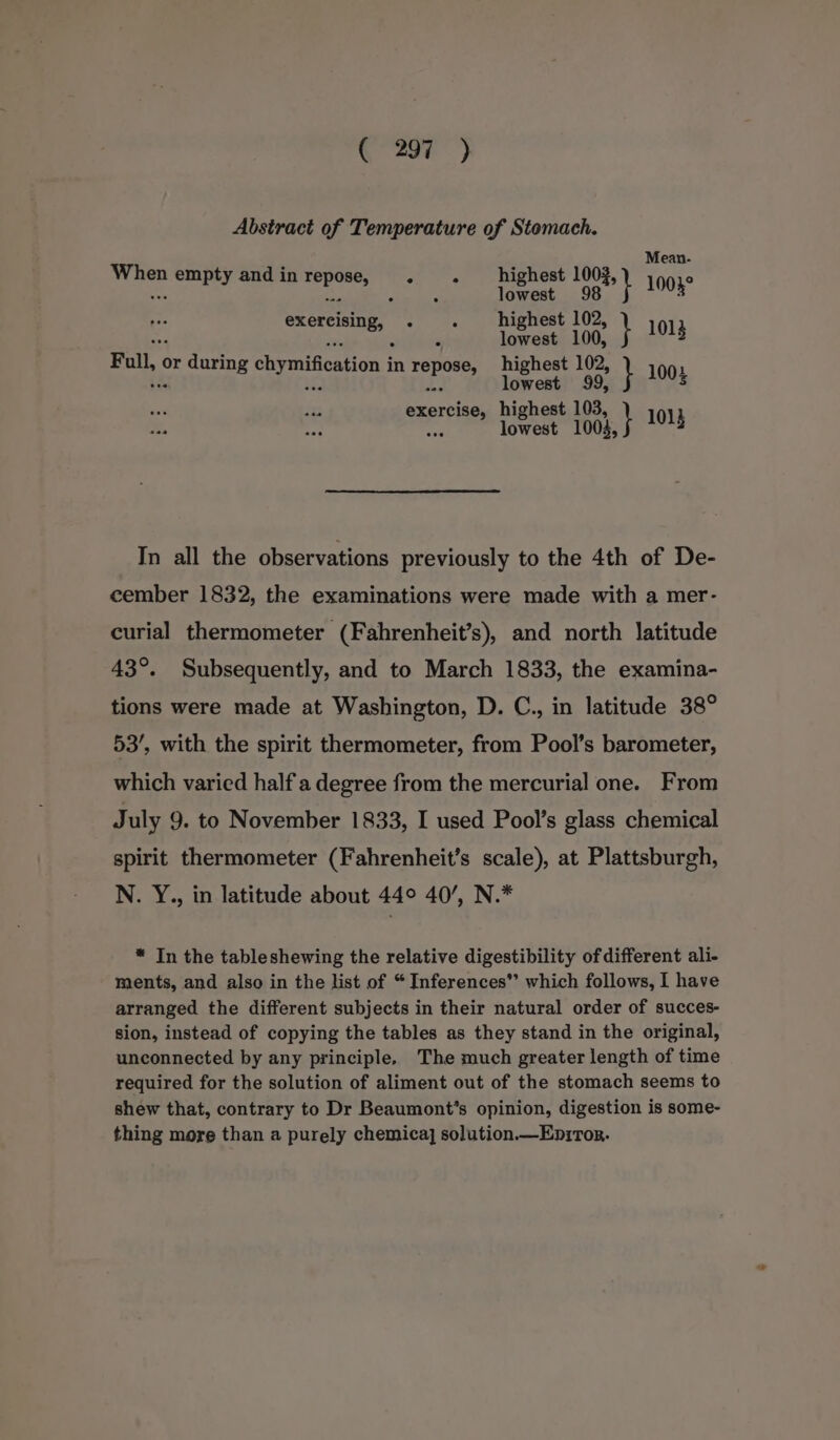 Abstract of Temperature of Stomach. teas empty and in tape iS es oe a8” nae merci, «|. ete 1} a Full or during chymifcation i in ee ee rt } 1004 # nereisess Maher rag po uOus In all the observations previously to the 4th of De- cember 1832, the examinations were made with a mer- curial thermometer (Fahrenheit’s), and north latitude 43°. Subsequently, and to March 1833, the examina- tions were made at Washington, D. C., in latitude 38° 53’, with the spirit thermometer, from Pool’s barometer, which varied half a degree from the mercurial one. From July 9. to November 1833, I used Pool’s glass chemical spirit thermometer (Fahrenheit’s scale), at Plattsburgh, N. Y., in latitude about 44° 40’, N.* * In the tableshewing the relative digestibility ofdifferent ali- ments, and also in the list of “ Inferences”’ which follows, I have arranged the different subjects in their natural order of succes- sion, instead of copying the tables as they stand in the original, unconnected by any principle. The much greater length of time required for the solution of aliment out of the stomach seems to shew that, contrary to Dr Beaumont’s opinion, digestion is some- thing more than a purely chemica] solution.—Eniror.