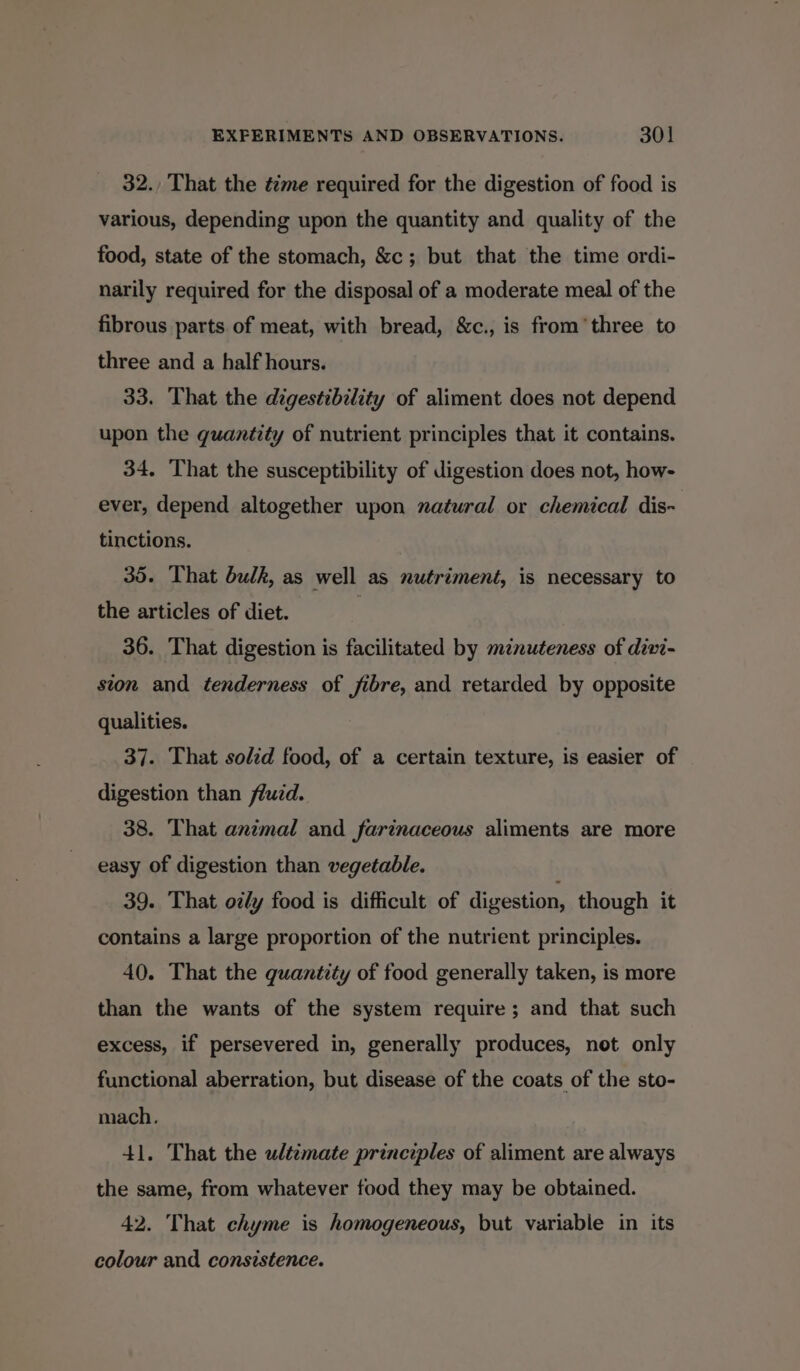 32. That the t2me required for the digestion of food is various, depending upon the quantity and quality of the food, state of the stomach, &amp;c; but that the time ordi- narily required for the disposal of a moderate meal of the fibrous parts of meat, with bread, &amp;c., is from three to three and a half hours. 33. That the digestibility of aliment does not depend upon the quantity of nutrient principles that it contains. 34. That the susceptibility of digestion does not, how- ever, depend altogether upon natural or chemical dis- tinctions. 35. That bulk, as well as nutriment, is necessary to the articles of diet. } 36. That digestion is facilitated by minuteness of divi- sion and tenderness of fibre, and retarded by opposite qualities. 37. That solid food, of a certain texture, is easier of digestion than fluid. 38. That animal and farinaceous aliments are more easy of digestion than vegetable. 39. That ozly food is difficult of digestion, though it contains a large proportion of the nutrient principles. 40. That the quantity of food generally taken, is more than the wants of the system require; and that such excess, if persevered in, generally produces, not only functional aberration, but disease of the coats of the sto- mach. 41. That the ultimate principles of aliment are always the same, from whatever food they may be obtained. 42. That chyme is homogeneous, but variable in its colour and consistence.