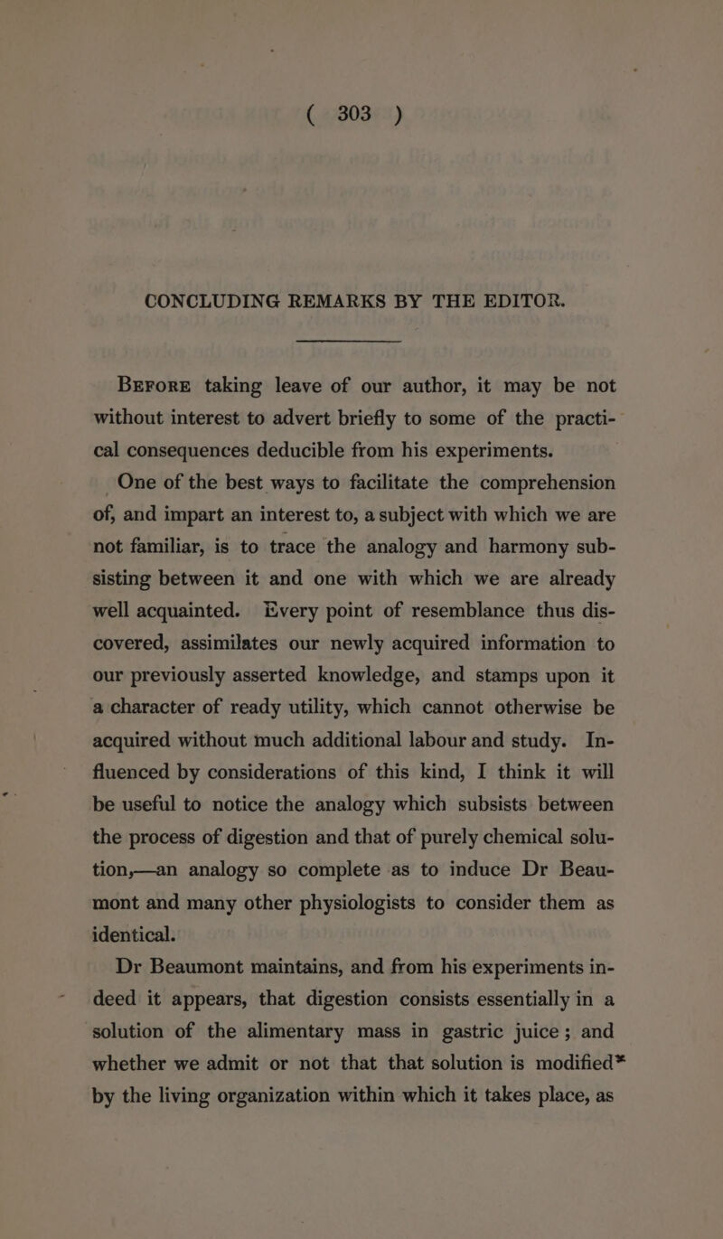 CONCLUDING REMARKS BY THE EDITOR. BrroreE taking leave of our author, it may be not without interest to advert briefly to some of the practi- cal consequences deducible from his experiments. One of the best ways to facilitate the comprehension of, and impart an interest to, a subject with which we are not familiar, is to trace the analogy and harmony sub- sisting between it and one with which we are already well acquainted. Every point of resemblance thus dis- covered, assimilates our newly acquired information to our previously asserted knowledge, and stamps upon it a character of ready utility, which cannot otherwise be acquired without much additional labour and study. In- fluenced by considerations of this kind, I think it will be useful to notice the analogy which subsists between the process of digestion and that of purely chemical solu- tion,—an analogy so complete as to induce Dr Beau- mont and many other physiologists to consider them as identical. Dr Beaumont maintains, and from his experiments in- deed it appears, that digestion consists essentially in a solution of the alimentary mass in gastric juice; and whether we admit or not that that solution is modified* by the living organization within which it takes place, as