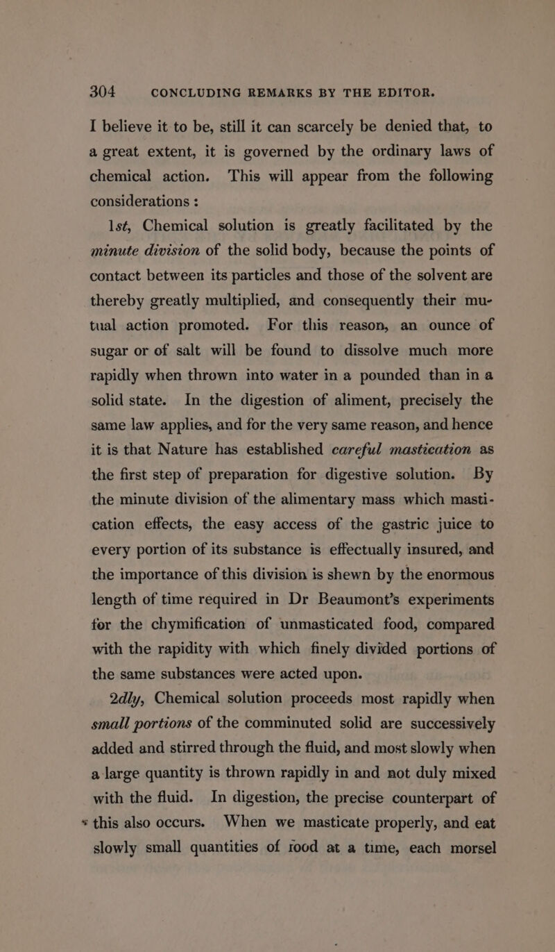 &amp; I believe it to be, still it can scarcely be denied that, to a great extent, it is governed by the ordinary laws of chemical action. This will appear from the following considerations : lsé, Chemical solution is greatly facilitated by the minute division of the solid body, because the points of contact between its particles and those of the solvent are thereby greatly multiplied, and consequently their mu- tual action promoted. For this reason, an ounce of sugar or of salt will be found to dissolve much more rapidly when thrown into water in a pounded than in a solid state. In the digestion of aliment, precisely the same law applies, and for the very same reason, and hence it is that Nature has established careful mastication as the first step of preparation for digestive solution. By the minute division of the alimentary mass which masti- cation effects, the easy access of the gastric juice to every portion of its substance is effectually insured, and the importance of this division is shewn by the enormous length of time required in Dr Beaumont’s experiments for the chymification of unmasticated food, compared with the rapidity with which finely divided portions of the same substances were acted upon. 2dly, Chemical solution proceeds most rapidly when small portions of the comminuted solid are successively added and stirred through the fluid, and most slowly when a large quantity is thrown rapidly in and not duly mixed with the fluid. In digestion, the precise counterpart of this also occurs. When we masticate properly, and eat slowly small quantities of rood at a time, each morsel