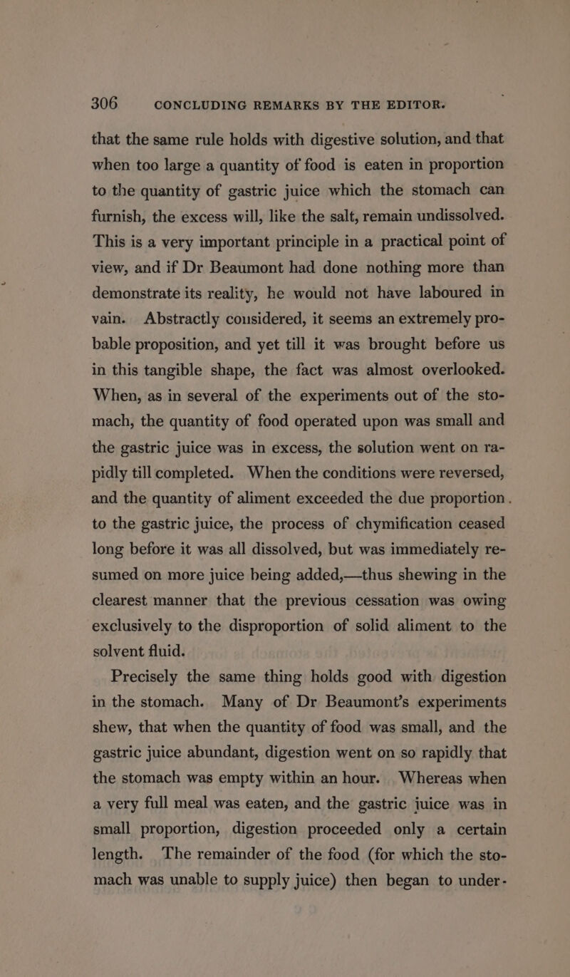 that the same rule holds with digestive solution, and that when too large a quantity of food is eaten in proportion to the quantity of gastric juice which the stomach can furnish, the excess will, like the salt, remain undissolved. This is a very important principle in a practical point of view, and if Dr Beaumont had done nothing more than demonstrate its reality, he would not have laboured in vain. Abstractly cousidered, it seems an extremely pro- bable proposition, and yet till it was brought before us in this tangible shape, the fact was almost overlooked. When, as in several of the experiments out of the sto- mach, the quantity of food operated upon was small and the gastric juice was in excess, the solution went on ra- pidly till completed. When the conditions were reversed, and the quantity of aliment exceeded the due proportion . to the gastric juice, the process of chymification ceased long before it was all dissolved, but was immediately re- sumed on more juice being added,—thus shewing in the clearest manner that the previous cessation was owing exclusively to the disproportion of solid aliment to the solvent fluid. Precisely the same thing holds good with digestion in the stomach. Many of Dr Beaumont’s experiments shew, that when the quantity of food was small, and the gastric juice abundant, digestion went on so rapidly that the stomach was empty within an hour. Whereas when a very full meal was eaten, and the gastric juice was in small proportion, digestion proceeded only a certain length. The remainder of the food (for which the sto- mach was unable to supply juice) then began to under-