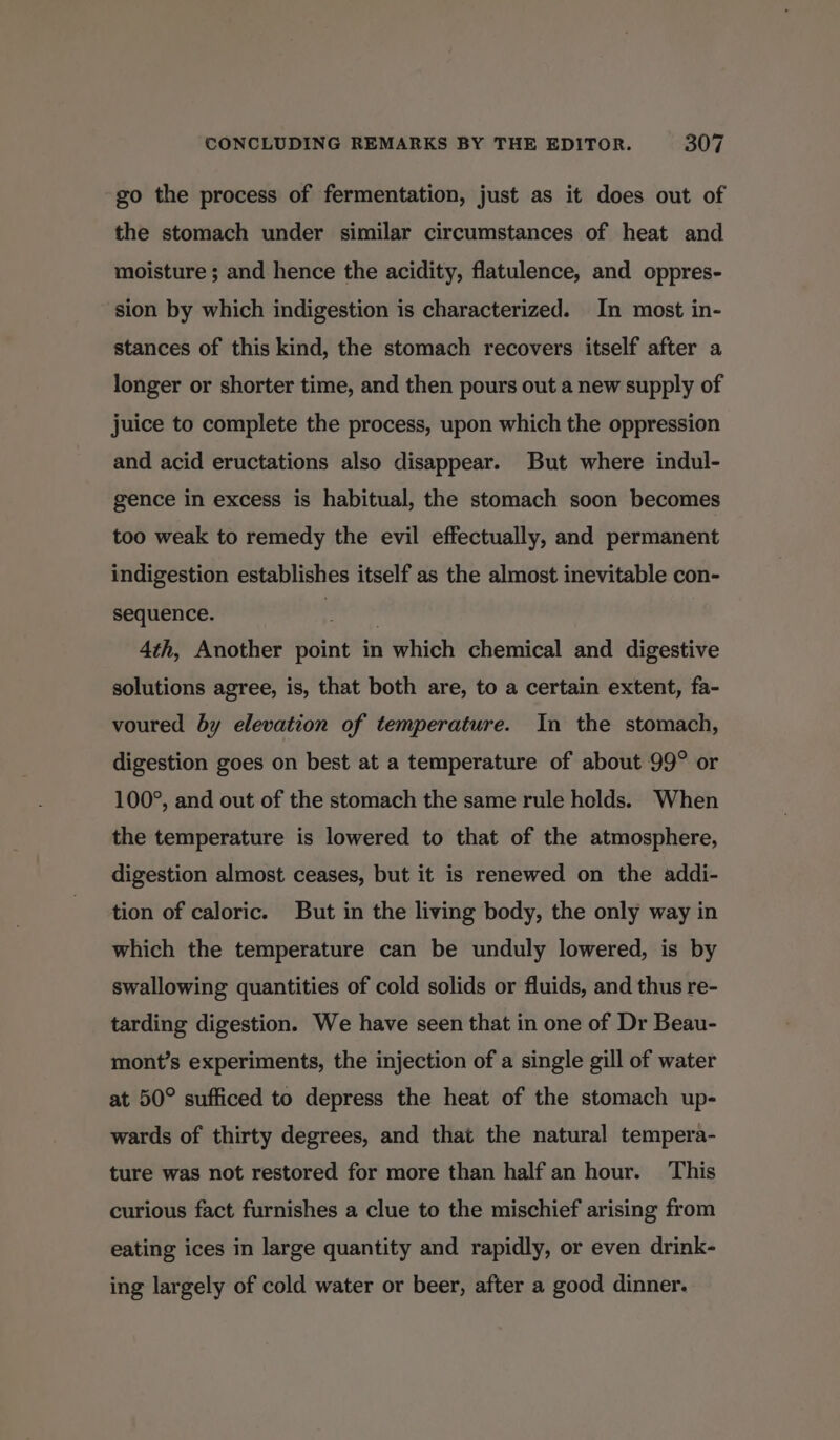 ~ go the process of fermentation, just as it does out of the stomach under similar circumstances of heat and moisture ; and hence the acidity, flatulence, and oppres- sion by which indigestion is characterized. In most in- stances of this kind, the stomach recovers itself after a longer or shorter time, and then pours out a new supply of juice to complete the process, upon which the oppression and acid eructations also disappear. But where indul- gence in excess is habitual, the stomach soon becomes too weak to remedy the evil effectually, and permanent indigestion establishes itself as the almost inevitable con- sequence. iain 4th, Another point in which chemical and digestive solutions agree, is, that both are, to a certain extent, fa- voured by elevation of temperature. In the stomach, digestion goes on best at a temperature of about 99° or 100°, and out of the stomach the same rule holds. When the temperature is lowered to that of the atmosphere, digestion almost ceases, but it is renewed on the addi- tion of caloric. But in the living body, the only way in which the temperature can be unduly lowered, is by swallowing quantities of cold solids or fluids, and thus re- tarding digestion. We have seen that in one of Dr Beau- mont’s experiments, the injection of a single gill of water at 50° sufficed to depress the heat of the stomach up- wards of thirty degrees, and that the natural tempera- ture was not restored for more than half an hour. This curious fact furnishes a clue to the mischief arising from eating ices in large quantity and rapidly, or even drink- ing largely of cold water or beer, after a good dinner.