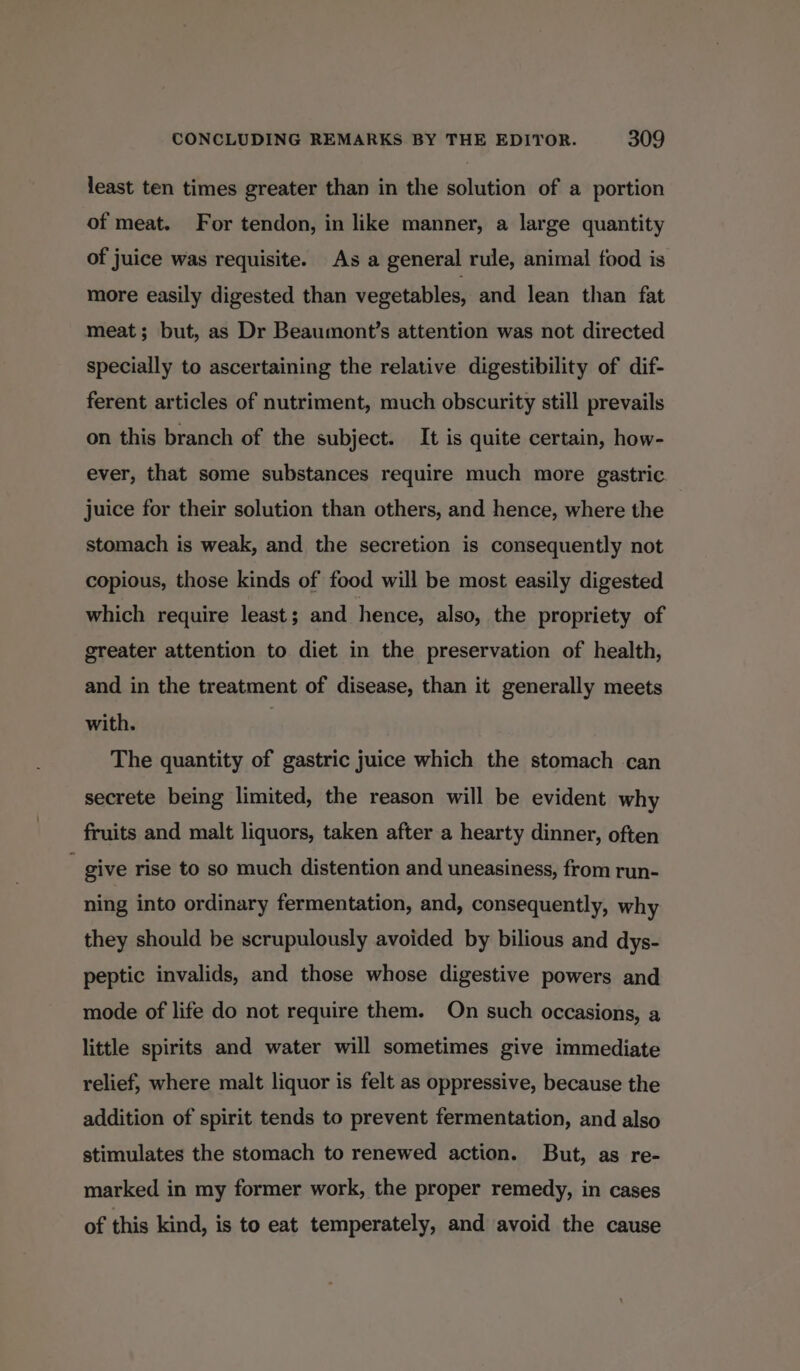 least ten times greater than in the solution of a portion of meat. For tendon, in like manner, a large quantity of juice was requisite. As a general rule, animal food is more easily digested than vegetables, and lean than fat meat; but, as Dr Beaumont’s attention was not directed specially to ascertaining the relative digestibility of dif- ferent articles of nutriment, much obscurity still prevails on this branch of the subject. It is quite certain, how- ever, that some substances require much more gastric juice for their solution than others, and hence, where the stomach is weak, and the secretion is consequently not copious, those kinds of food will be most easily digested which require least; and hence, also, the propriety of greater attention to diet in the preservation of health, and in the treatment of disease, than it generally meets with. The quantity of gastric juice which the stomach can secrete being limited, the reason will be evident why fruits and malt liquors, taken after a hearty dinner, often : give rise to so much distention and uneasiness, from run- ning into ordinary fermentation, and, consequently, why they should be scrupulously avoided by bilious and dys- peptic invalids, and those whose digestive powers and mode of life do not require them. On such occasions, a little spirits and water will sometimes give immediate relief, where malt liquor is felt as oppressive, because the addition of spirit tends to prevent fermentation, and also stimulates the stomach to renewed action. But, as re- marked in my former work, the proper remedy, in cases of this kind, is to eat temperately, and avoid the cause