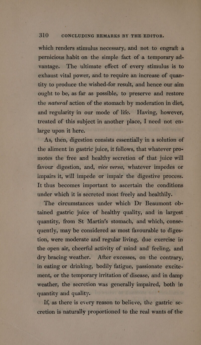 which renders stimulus necessary, and not to engraft a pernicious habit on the simple fact of a temporary ad- vantage. The ultimate effect of every stimulus is to exhaust vital power, and to require an increase of quan- tity to produce the wished-for result, and hence our aim ought to be, as far as possible, to preserve and restore the natural action of the stomach by moderation in diet, and regularity in our mode of life. Having, however, treated of this subject in another place, I need not en- large upon it here. As, then, digestion consists essentially in a solution of the aliment in gastric juice, it follows, that whatever pro- motes the free and healthy secretion of that juice will favour digestion, and, vice versa, whatever impedes or impairs it, will impede or impair the digestive process. It thus becomes important to ascertain the conditions under which it is secreted most freely and healthily. The circumstances under which Dr Beaumont ob- tained gastric juice of healthy quality, and in largest quantity, from St Martin’s stomach, and which, conse- quently, may be considered as most favourable to diges- tion, were moderate and regular living, due exercise in the open air, cheerful activity of mind and feeling, and dry bracing weather. After excesses, on the contrary, in eating or drinking, bodily fatigue, passionate excite- ment, or the temporary irritation of disease, and in damp weather, the secretion was generally impaired, both in quantity and quality. ' If, as there is every reason to believe, the gastric se- cretion is naturally proportioned to the real wants of the