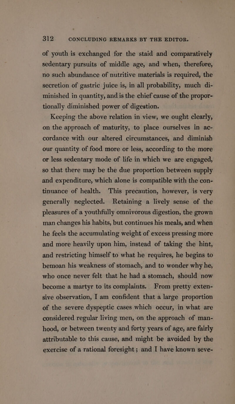 of youth is exchanged for the staid and comparatively sedentary pursuits of middle age, and when, therefore, no such abundance of nutritive materials is required, the secretion of gastric juice is, in all probability, much di- minished in quantity, and is the chief cause of the propor- tionally diminished power of digestion. Keeping the above relation in view, we ought clearly, on the approach of maturity, to place ourselves in ac- cordance with our altered circumstances, and diminish our quantity of food more or less, according to the more or less sedentary mode of life in which we are engaged, so that there may be the due proportion between supply and expenditure, which alone is compatible with the con- tinuance of health. This precaution, however, is very generally neglected. Retaining a lively sense of the pleasures of a youthfully omnivorous digestion, the grown man changes his habits, but continues his meals, and when he feels the accumulating weight of excess pressing more and more heavily upon him, instead of taking the hint, and restricting himself to what he requires, he begins to bemoan his weakness of stomach, and to wonder why he, who once never felt that he had a stomach, should now become a martyr to its complaints. From pretty exten- sive observation, I am confident that a large proportion of the severe dyspeptic cases which occur, in what are considered regular living men, on the approach of man- hood, or between twenty and forty years of age, are fairly attributable to this cause, and might be avoided by the exercise of a rational foresight ; and I have known seve-