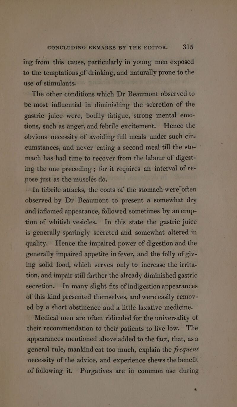 ing from. this cause, particularly in young men exposed to the temptations of drinking, and naturally prone to the use of stimulants. The other conditions which Dr Beaumont observed to be most influential in diminishing the secretion of the gastric juice were, bodily fatigue, strong mental emo- tions, such as anger, and febrile excitement. Hence the obvious necessity of avoiding full meals under such cir- cumstances, and never eating a second meal till the sto- mach has had time to recover from the labour of digest- ing the one preceding ; for it requires an interval of re- pose just as the muscles do. In febrile attacks, the coats of the stomach were often observed by Dr Beaumont to present a somewhat dry and inflamed appearance, followed sometimes by an erup- tion of whitish vesicles. In this state the gastric juice is generally sparingly secreted and somewhat altered in quality. Hence the impaired power of digestion and the - generally impaired appetite in fever, and the folly of giv- ing solid food, which serves only to increase the irrita- tion, and impair still farther the already diminished gastric secretion. In many slight fits of indigestion appearances of this kind presented themselves, and were easily remov- ed by a short abstinence and a little laxative medicine. Medical men are often ridiculed for the universality of their recommendation to their patients to live low. The appearances mentioned above added to the fact, that, as a general rule, mankind eat too much, explain the frequent necessity of the advice, and experience shews the benefit of following it. Purgatives are in common use during