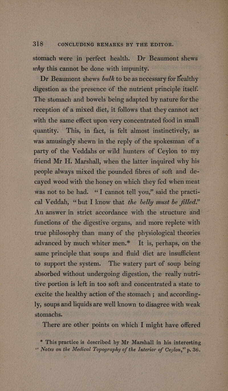 stomach were in perfect health. Dr Beaumont shews why this cannot be done with impunity. Dr Beaumont shews bulk to be as necessary for healthy digestion as the presence of the nutrient principle itself. The stumach and bowels being adapted by nature for the reception of a mixed diet, it follows that they cannot act with the same effect upon very concentrated food in small quantity. This, in fact, is felt almost instinctively, as was amusingly shewn in the reply of the spokesman of a party of the Veddahs or wild hunters of Ceylon to my friend Mr H. Marshall, when the latter inquired why his people always mixed the pounded fibres of soft and de- cayed wood with the honey on which they fed when meat was not to be had. “I cannot tell you,” said the practi- cal Veddah, “but I know that the belly must be filled.” An answer in strict accordance with the structure and functions of the digestive organs, and more replete with true philosophy than many of the physiological theories advanced by much whiter men.* It is, perhaps, on the same principle that soups and fluid diet are insufficient to support the system. The watery part of soup being absorbed without undergoing digestion, the really nutri- tive portion is left in too soft and concentrated a state to excite the healthy action of the stomach ; and according- ly, soups and liquids are well known to disagree with weak stomachs. There are other points on which I might have offered * This practice is described by Mr Marshall in his interesting ** Notes on the Medical Topography of the Interior of Ceylon,” p. 36.