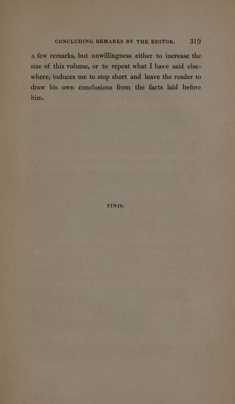 a few remarks, but unwillingness either to increase the size of this volume, or to repeat what I have said else- where, induces me to stop short and leave the reader to draw his own conclusions from the facts laid before him. FINIS.