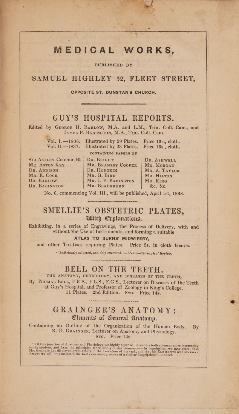 Beh AAD tas ot Ol ila Lily a Lidia MEDICAL WORKS, PUBLISHED BY SAMUEL HIGHLEY 32, FLEET STREET, OPPOSITE ST. DUNSTAN’S CHURCH. GUY’S HOSPITAL REPORTS. Edited by Georce H. Bartow, M.A. and L.M., Trin. Coll. Cam., and James P. Banineton, M.A., Trin. Coll. Cam. * Vol. I.—1836. Illustrated by 29 Plates. Price 13s., cloth. Vol. I1.—1837. Illustrated by 23 Plates. Price 13s., cloth. CONTAINING PAPERS BY Str AstLey Cooper, Bt.| Dr. Bricut Dr. ASHWELL Mr. Aston Key Mr. Bransspy Cooper | Mr. MorGAn Dr. ADDISON Dr. HoneKIn Mr. A. TAYLOR Me. E. Cock Mr. G. Biro Mr. HiLttTon Dr. BARLOW Mr. J. P. BABINGTON Mr. Kine Dr. BABINGTON Mr. BLACKBURN &amp;e. &amp;c. No. 6, commencing Vol. III., will be published, April Ist, 1838. SMELLIE’S OBSTETRIC PLATES, With Erplanations. Exhibiting, in a series of Engravings, the Process of Delivery, with and without the Use of Instruments, and forming a suitable ATLAS TO BURNS’ MIDWIFERY, and other Treatises requiring Plates. Price 5s. in cloth boards. « Judiciously selected, and ably executed.”—Medico-Chirurgical Review. BELL ON THE TEETH. THE ANATOMY, PHYSIOLOGY, AND DISEASES OF THE TEETH, By Tuomas BELL, F.R.S., F.L.S., F.G.S., Lecturer on Diseases of the Teeth at Guy’s Hospital, and Professor of Zoology in King’s College. 11 Plates. 2nd Edition. S8vo. Price 14s. coal GRAINGER’S ANATOMY: Elements of General Anatomy. Containing an Outline of the Organization of the Human Body. By R. D. Grainexr, Lecturer on Anatomy and Physiology. 8vo. Price 14s. “ Of this junction of Anatomy and Physiology we hi anc ghly approve ; itrenders both sciences more interesting to the student, and fixes the principles more firmly , ples 3 in his memory.——In conclusion, we may state, that Mr, Grainger has displayed great ability in the execution of his tas <, and that his ELEMENTS oF GENERAL Anatomy will long maintain the first rank among works of a similar description..’-—Lancet.
