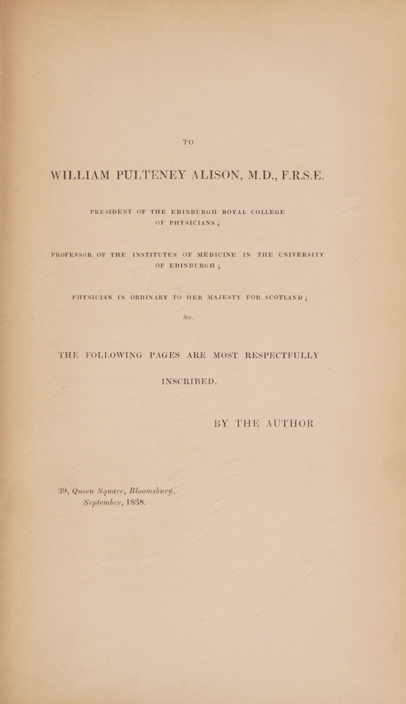 ne) PRESIDENT OF THE EDINBURGH ROYAL COLLEGE OF PHYSICIANS 5 ; PROFESSOR OF THE INSTITUTES OF MEDICINE IN THE UNIVERSITY a OF EDINBURGH ; PHYSICIAN IN ORDINARY TO HER MAJESTY FOR SCOTLAND 35 &amp;e. ree THE FOLLOWING PAGES ARE MOST RESPECTFULLY INSCRIBED, BY Tite AU PHO, Pk ta ot « . ses poe : 39, Queen Square, Bloomsbury, ie: September, 1838.